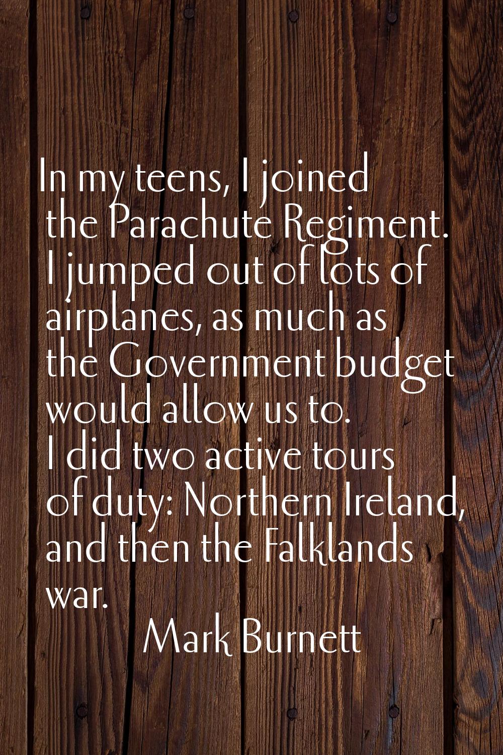 In my teens, I joined the Parachute Regiment. I jumped out of lots of airplanes, as much as the Gov