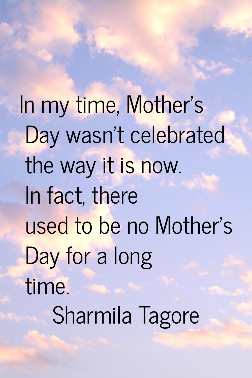 In my time, Mother's Day wasn't celebrated the way it is now. In fact, there used to be no Mother's