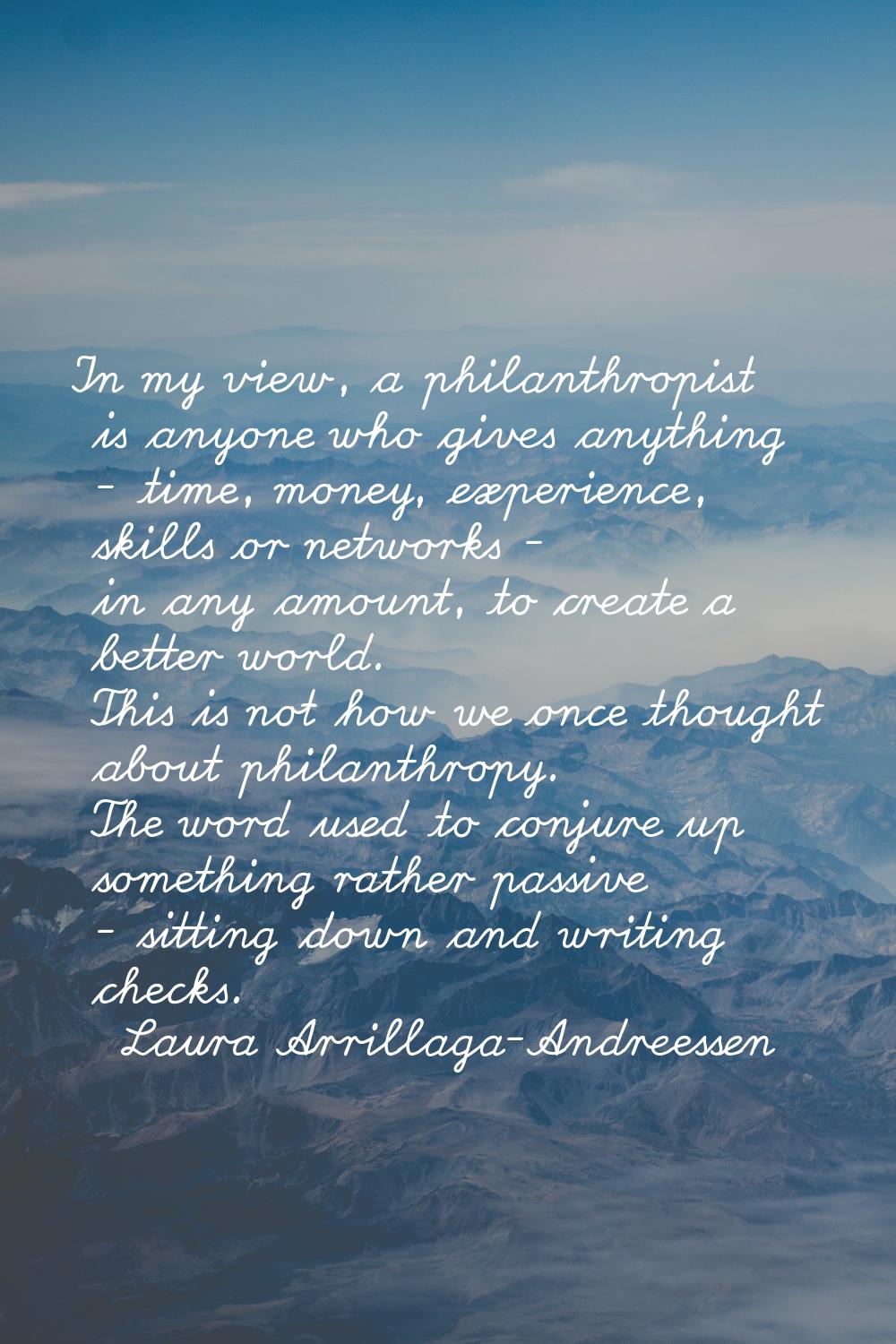 In my view, a philanthropist is anyone who gives anything - time, money, experience, skills or netw