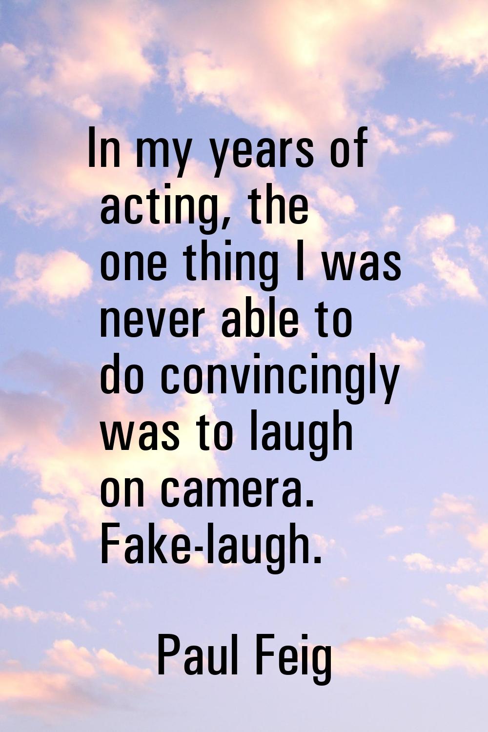 In my years of acting, the one thing I was never able to do convincingly was to laugh on camera. Fa