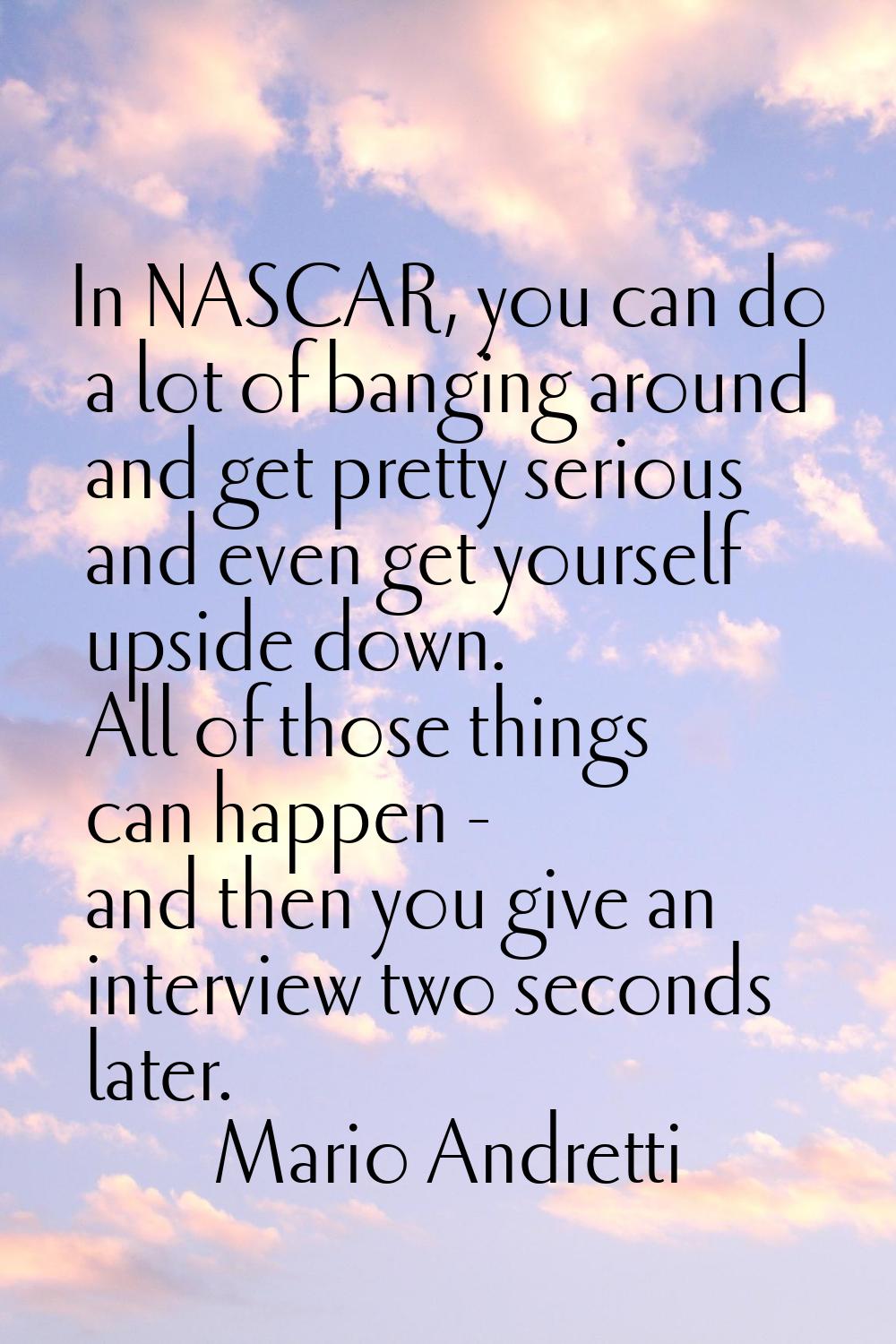 In NASCAR, you can do a lot of banging around and get pretty serious and even get yourself upside d