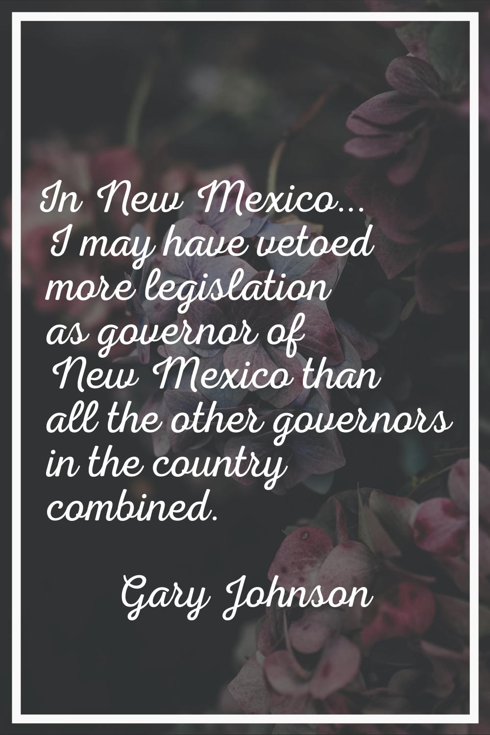 In New Mexico... I may have vetoed more legislation as governor of New Mexico than all the other go