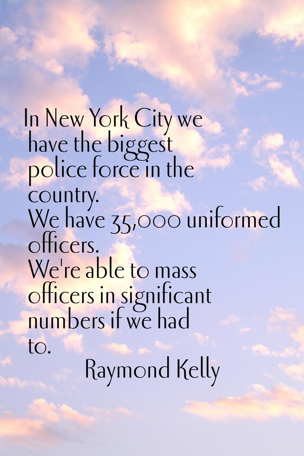 In New York City we have the biggest police force in the country. We have 35,000 uniformed officers