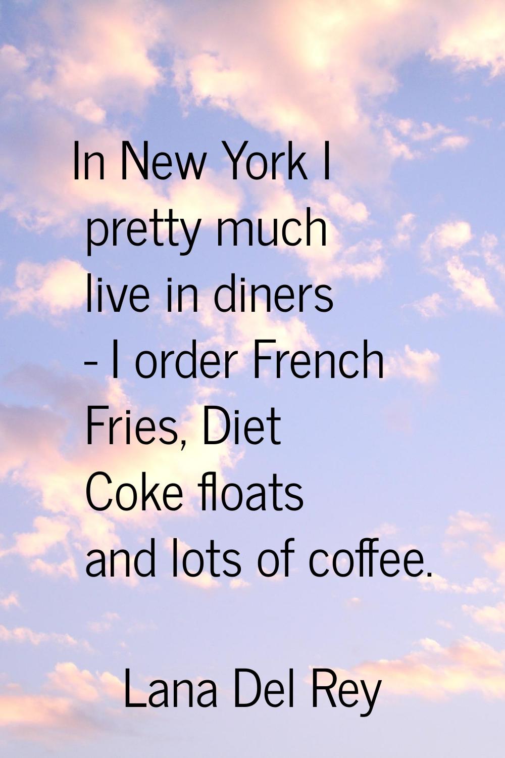In New York I pretty much live in diners - I order French Fries, Diet Coke floats and lots of coffe