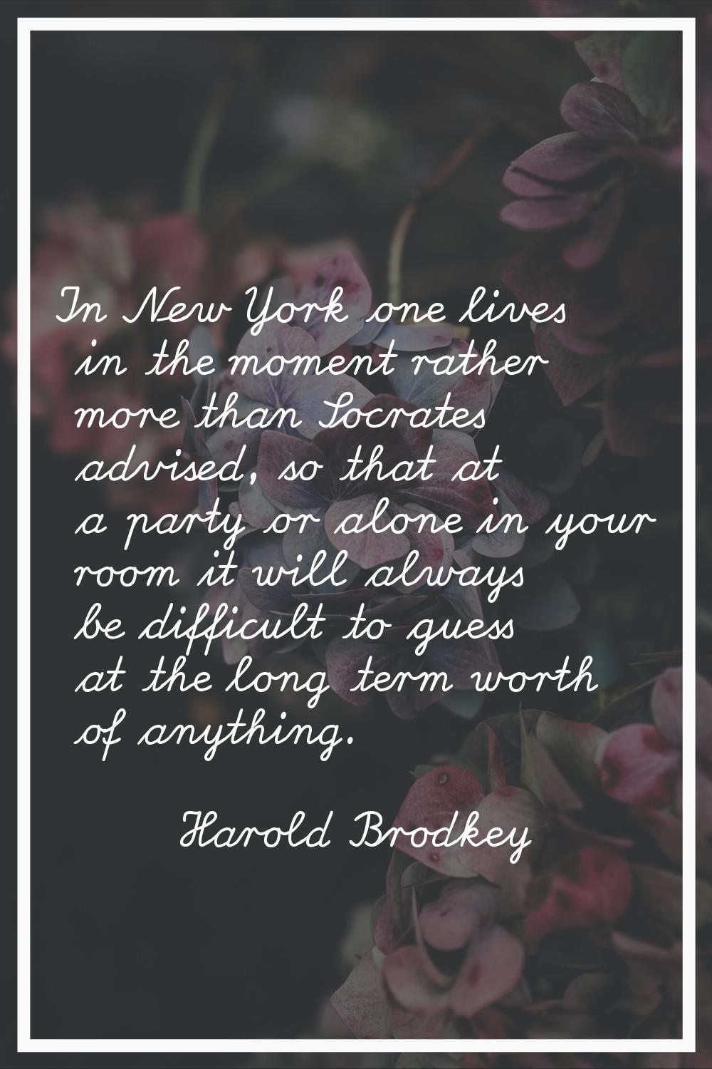 In New York one lives in the moment rather more than Socrates advised, so that at a party or alone 