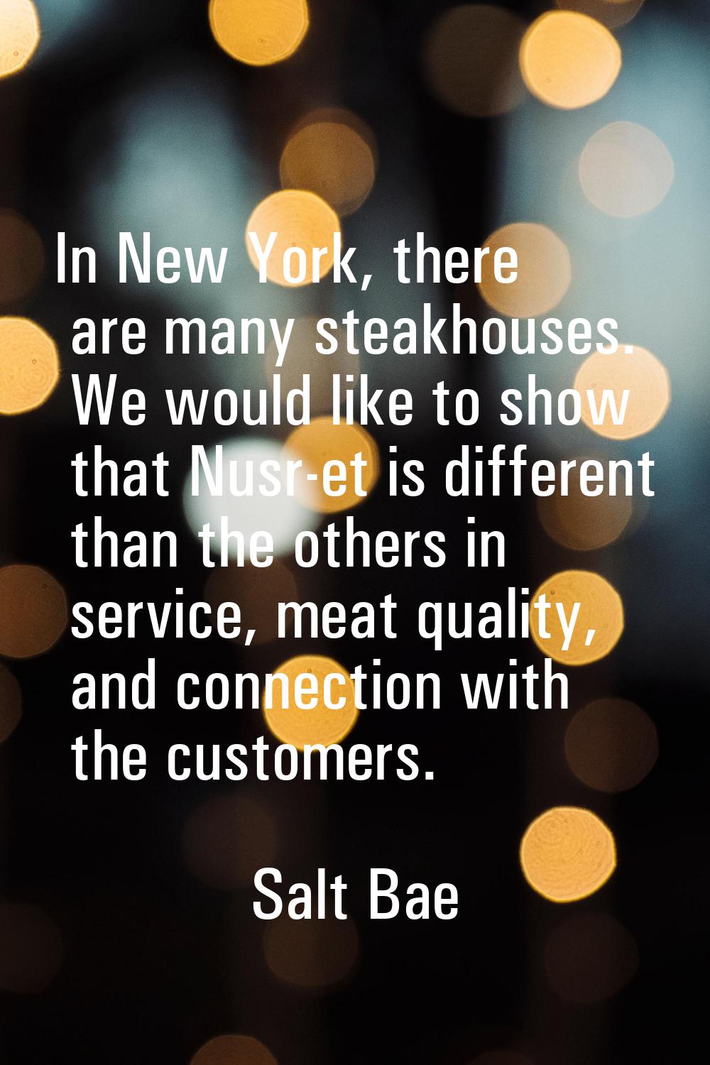 In New York, there are many steakhouses. We would like to show that Nusr-et is different than the o