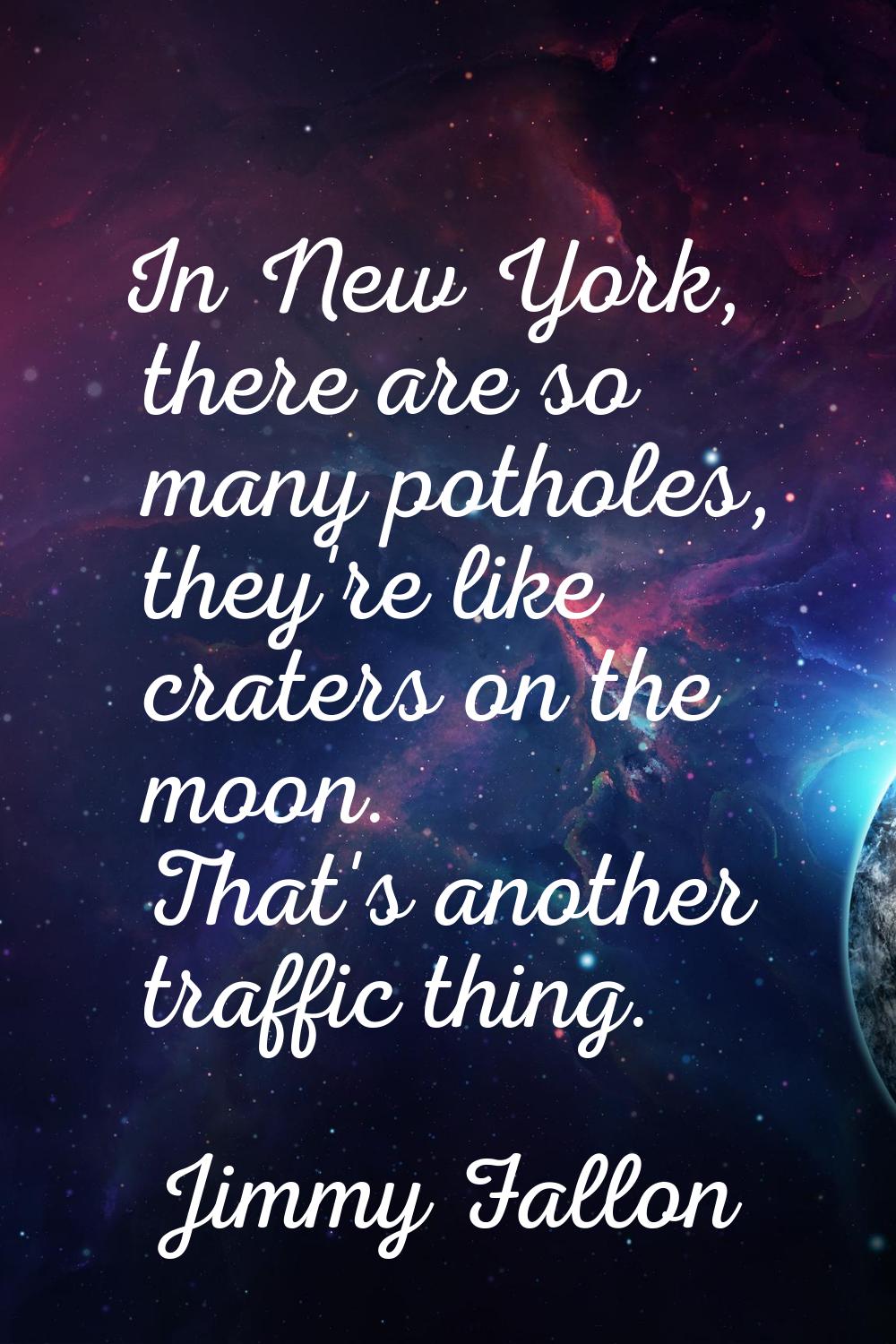 In New York, there are so many potholes, they're like craters on the moon. That's another traffic t