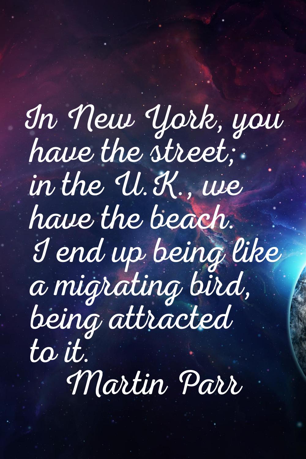 In New York, you have the street; in the U.K., we have the beach. I end up being like a migrating b