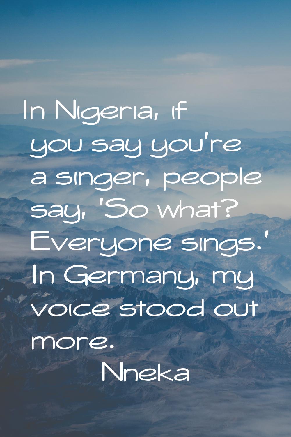 In Nigeria, if you say you're a singer, people say, 'So what? Everyone sings.' In Germany, my voice
