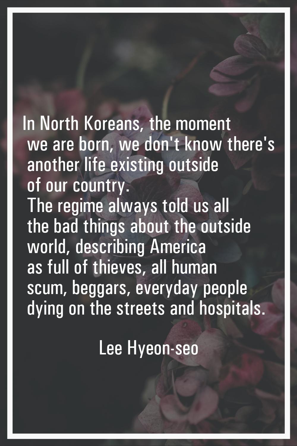 In North Koreans, the moment we are born, we don't know there's another life existing outside of ou