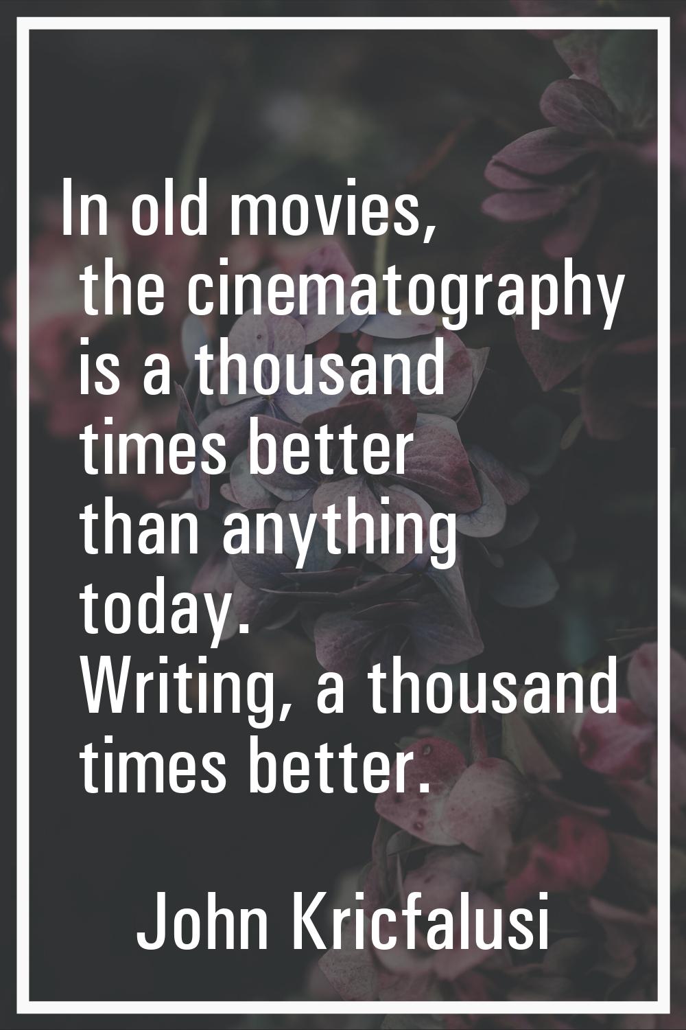 In old movies, the cinematography is a thousand times better than anything today. Writing, a thousa