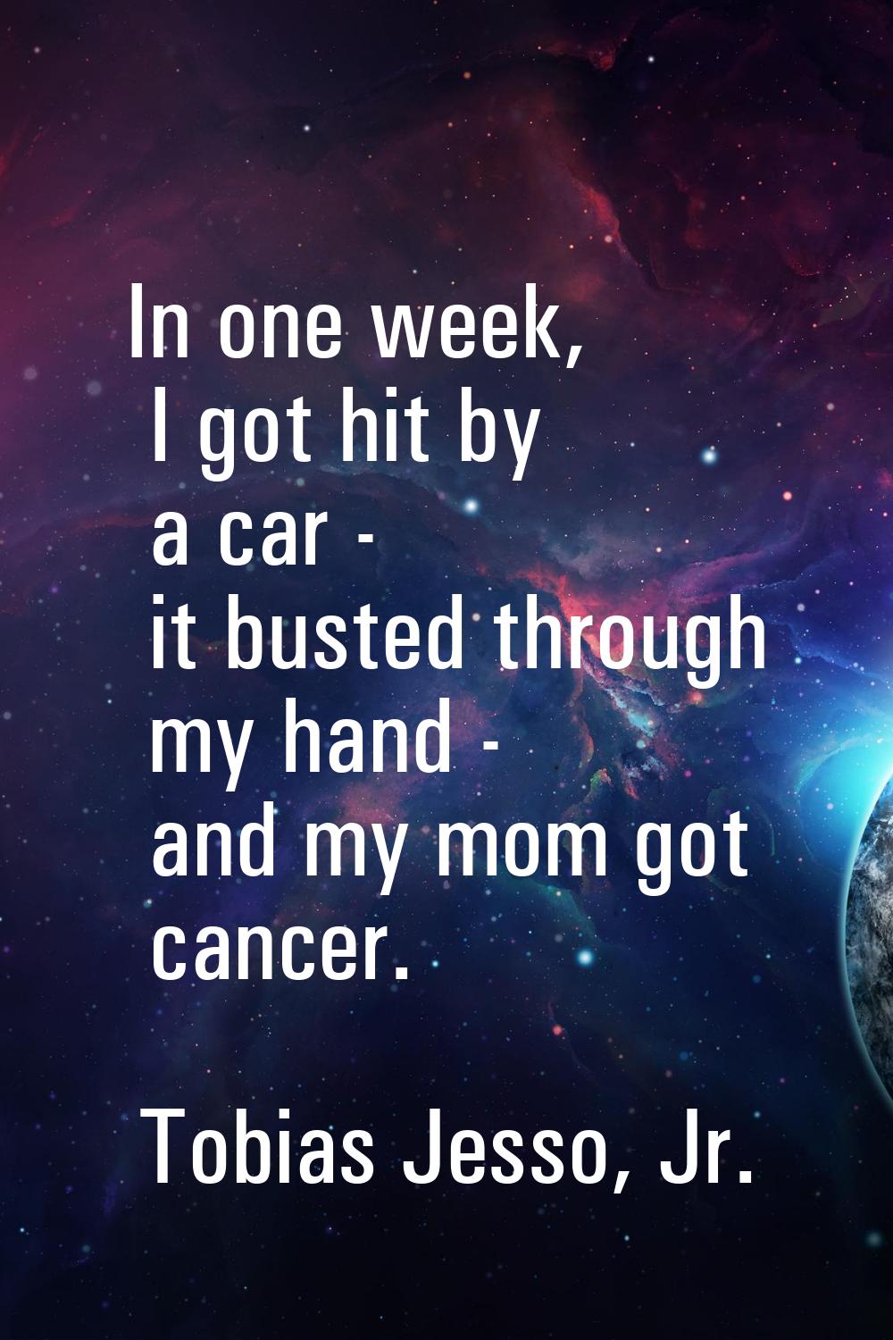 In one week, I got hit by a car - it busted through my hand - and my mom got cancer.