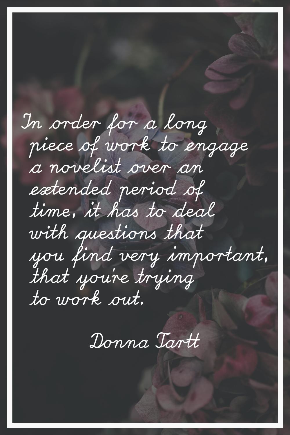 In order for a long piece of work to engage a novelist over an extended period of time, it has to d
