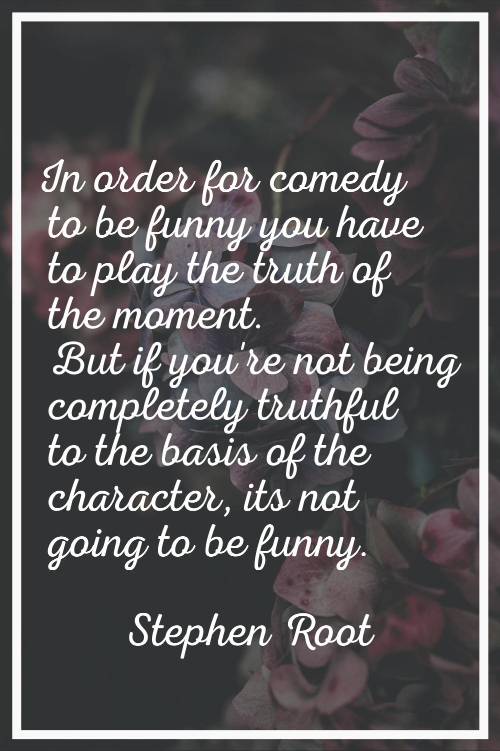 In order for comedy to be funny you have to play the truth of the moment. But if you're not being c