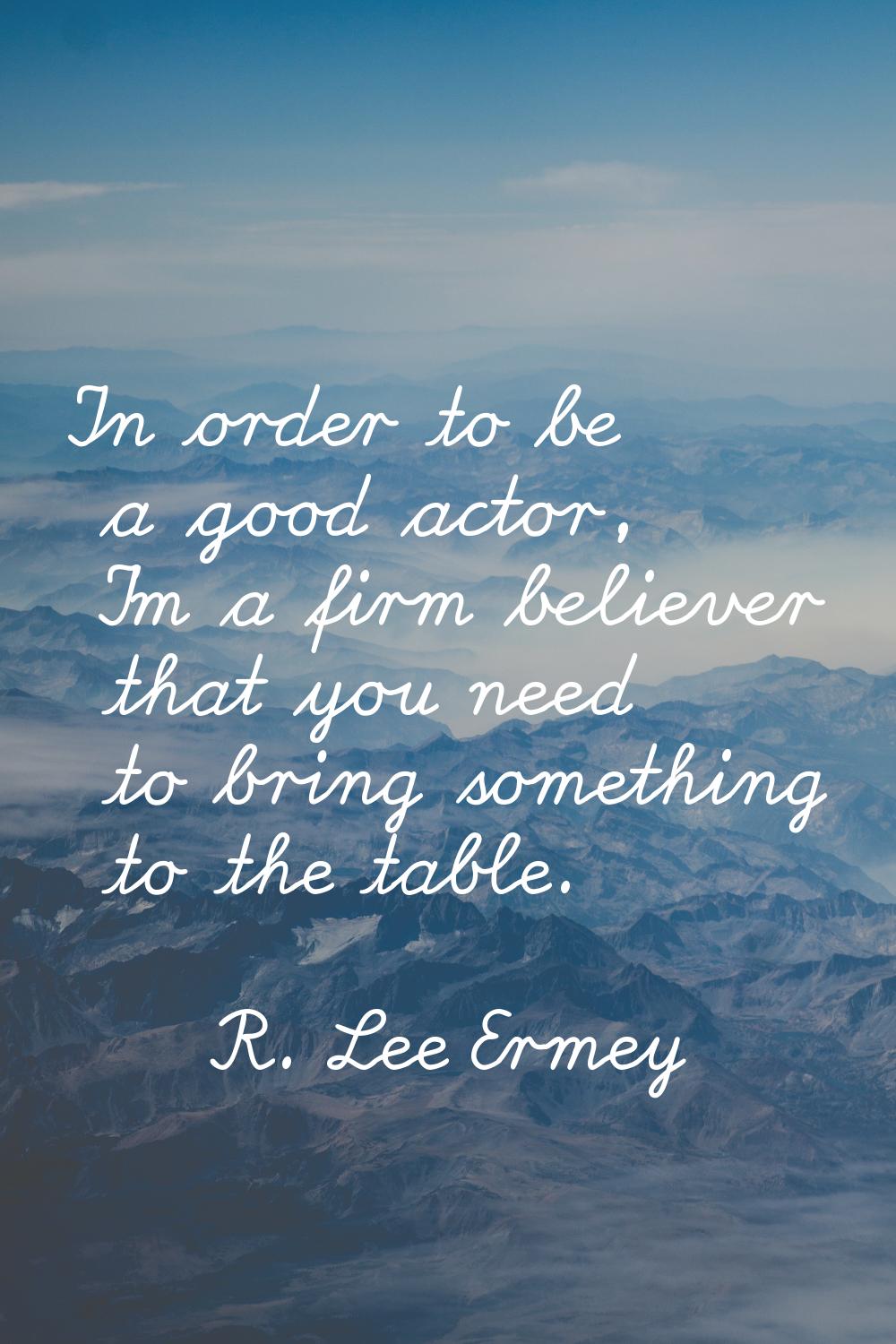 In order to be a good actor, I'm a firm believer that you need to bring something to the table.
