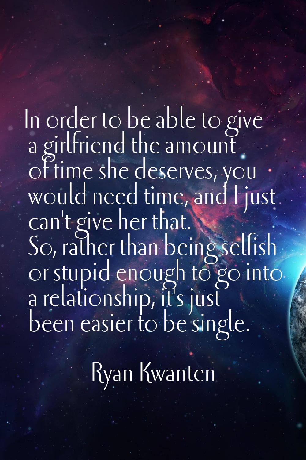 In order to be able to give a girlfriend the amount of time she deserves, you would need time, and 