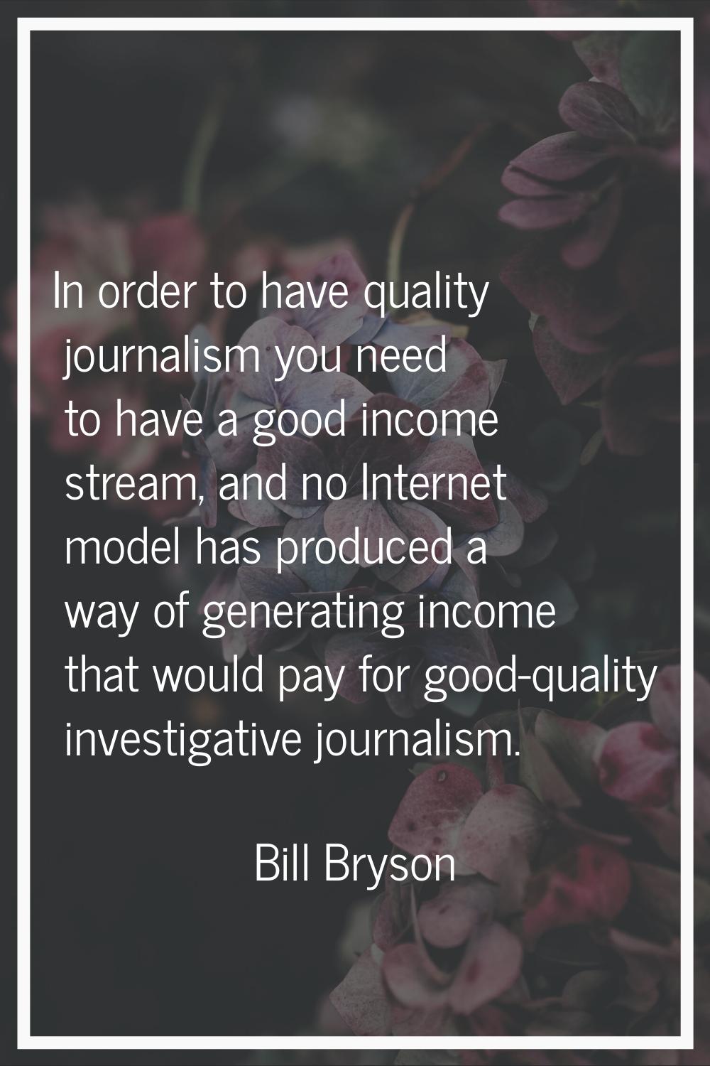 In order to have quality journalism you need to have a good income stream, and no Internet model ha