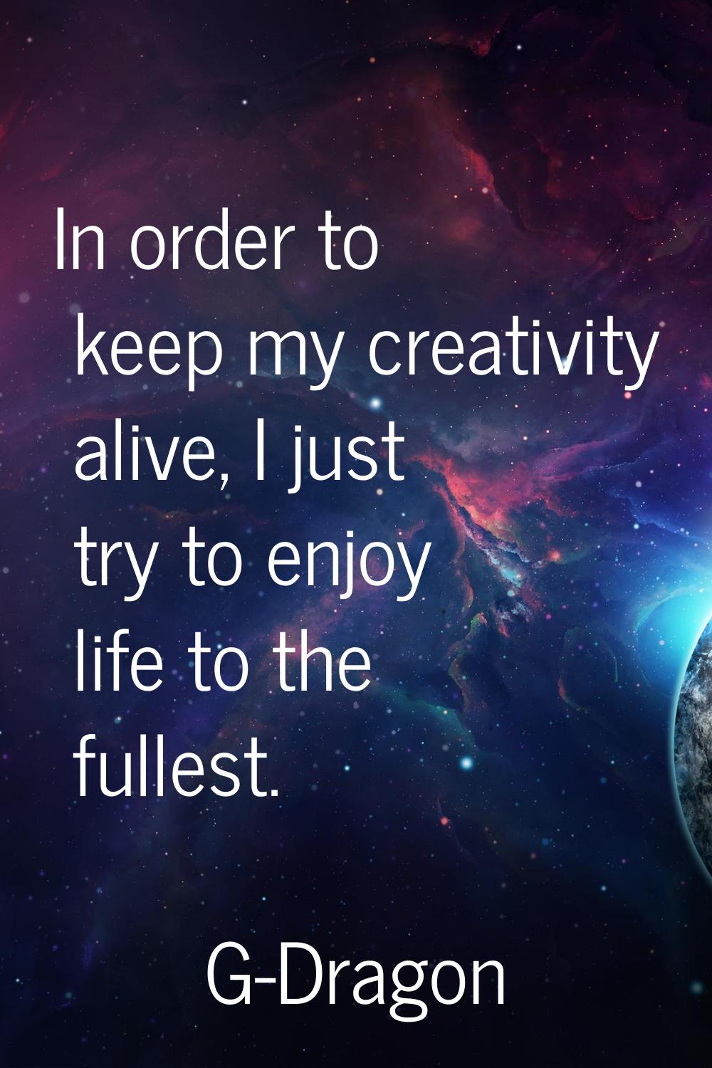 In order to keep my creativity alive, I just try to enjoy life to the fullest.