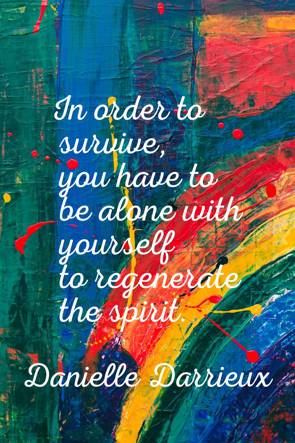 In order to survive, you have to be alone with yourself to regenerate the spirit.