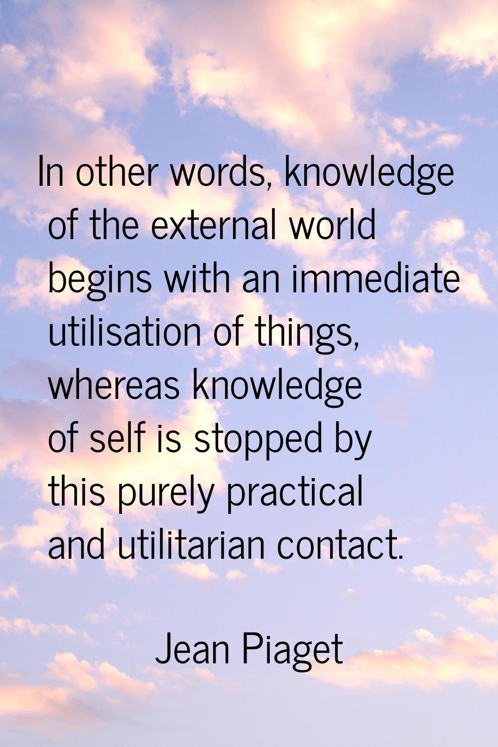 In other words, knowledge of the external world begins with an immediate utilisation of things, whe