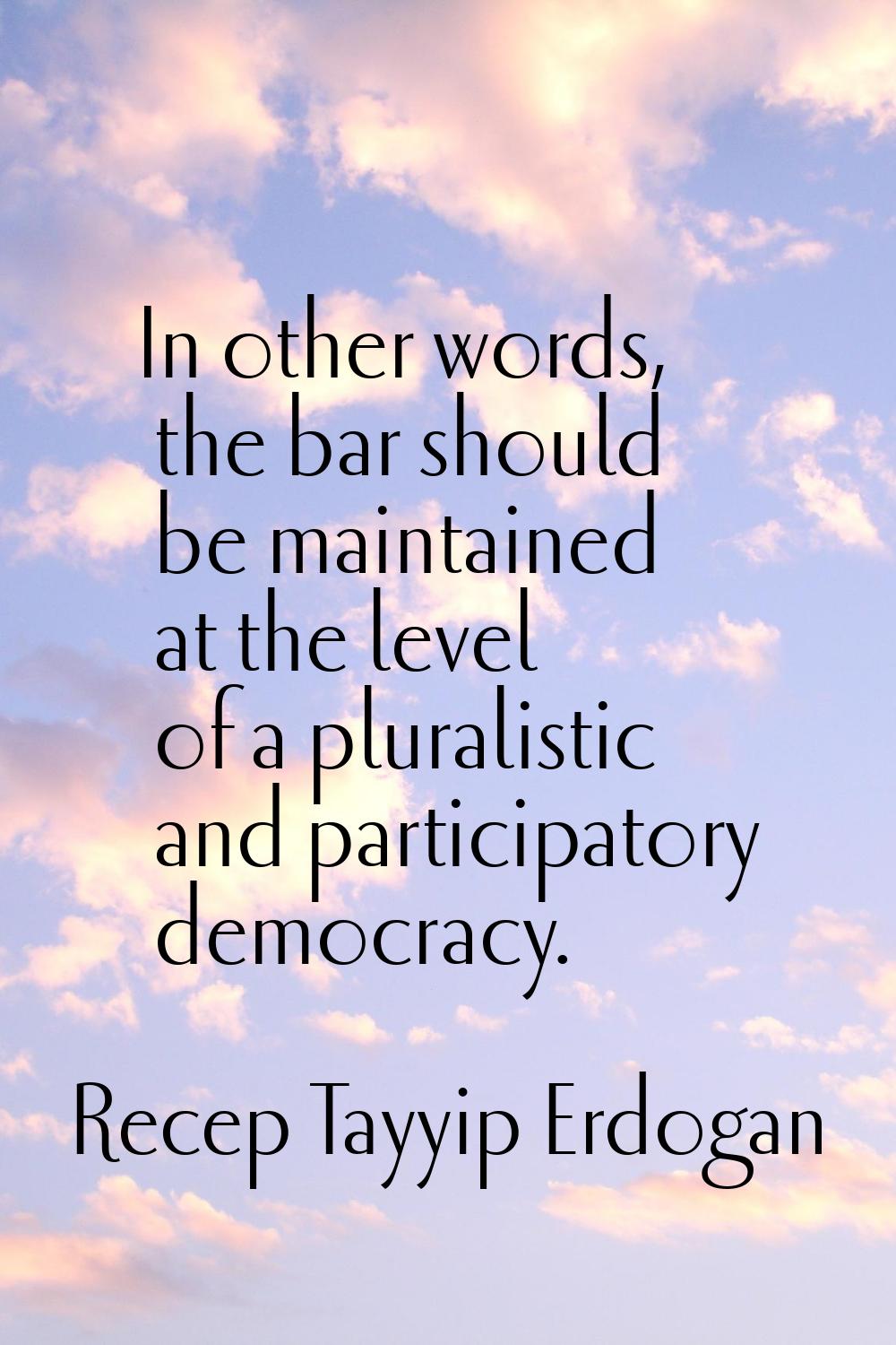 In other words, the bar should be maintained at the level of a pluralistic and participatory democr