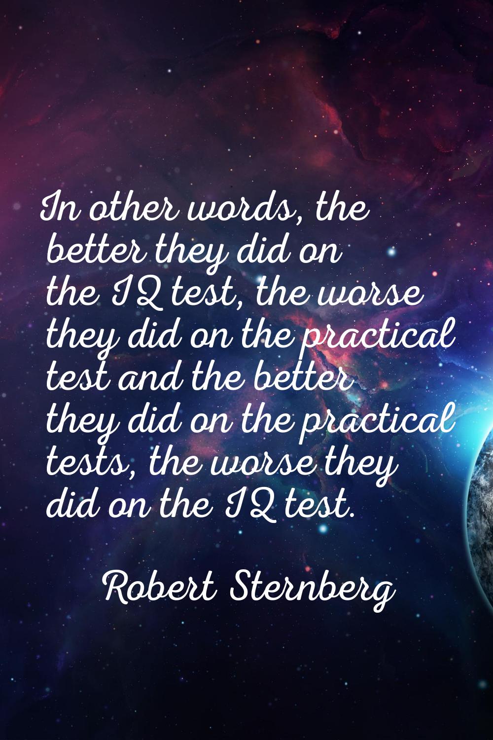 In other words, the better they did on the IQ test, the worse they did on the practical test and th