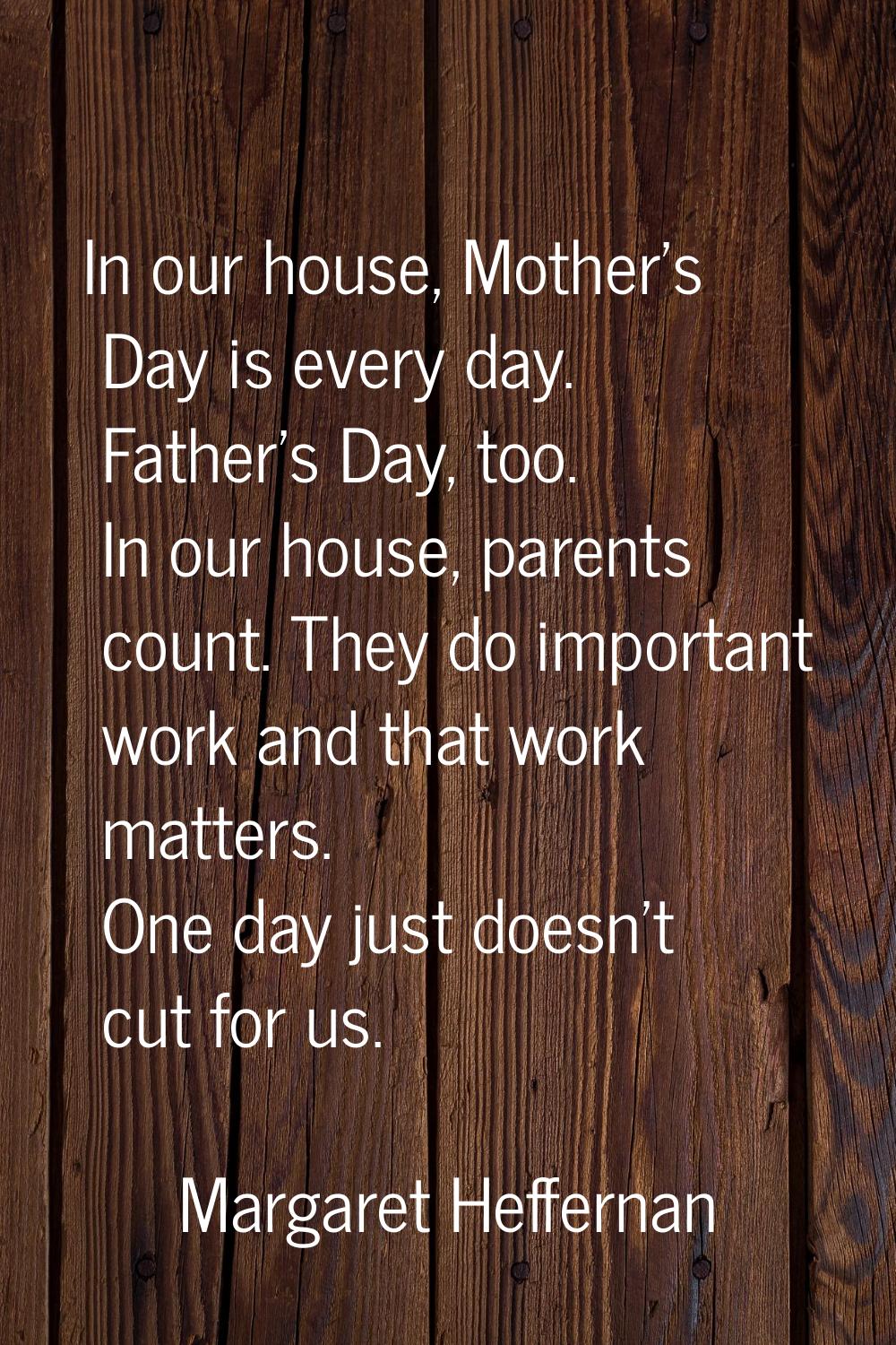 In our house, Mother's Day is every day. Father's Day, too. In our house, parents count. They do im