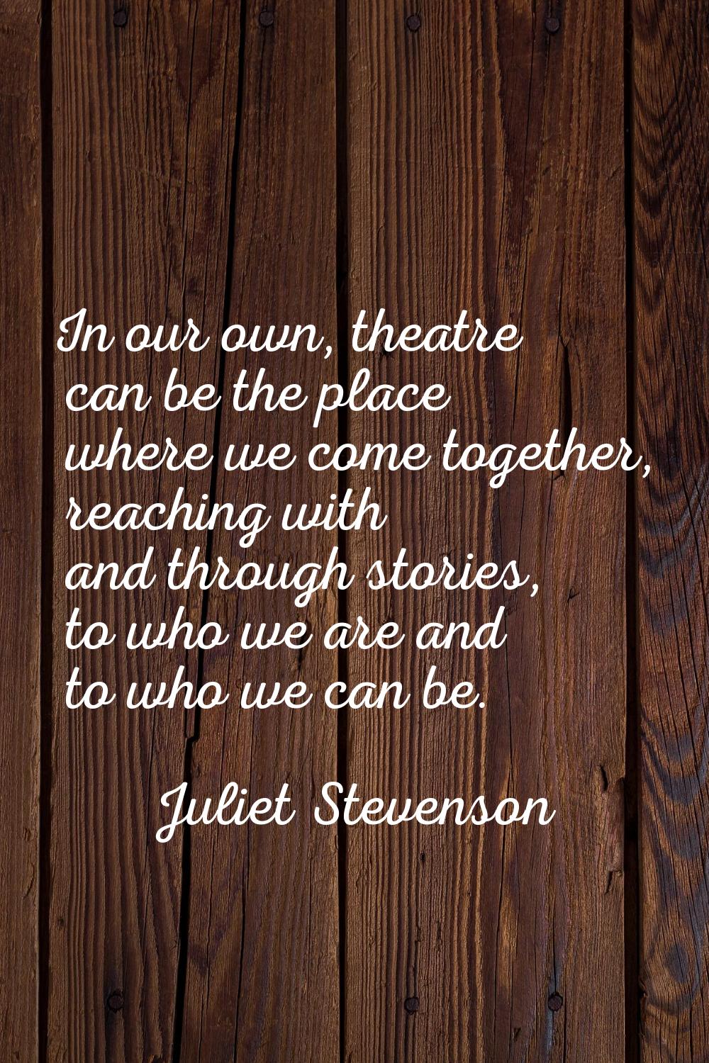 In our own, theatre can be the place where we come together, reaching with and through stories, to 