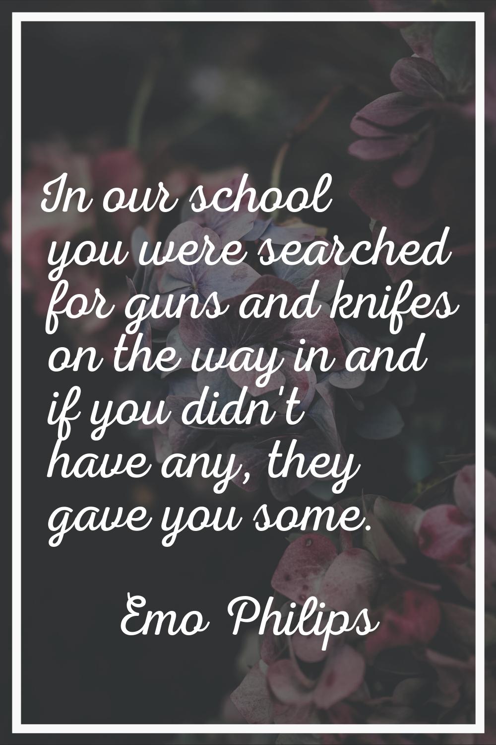 In our school you were searched for guns and knifes on the way in and if you didn't have any, they 