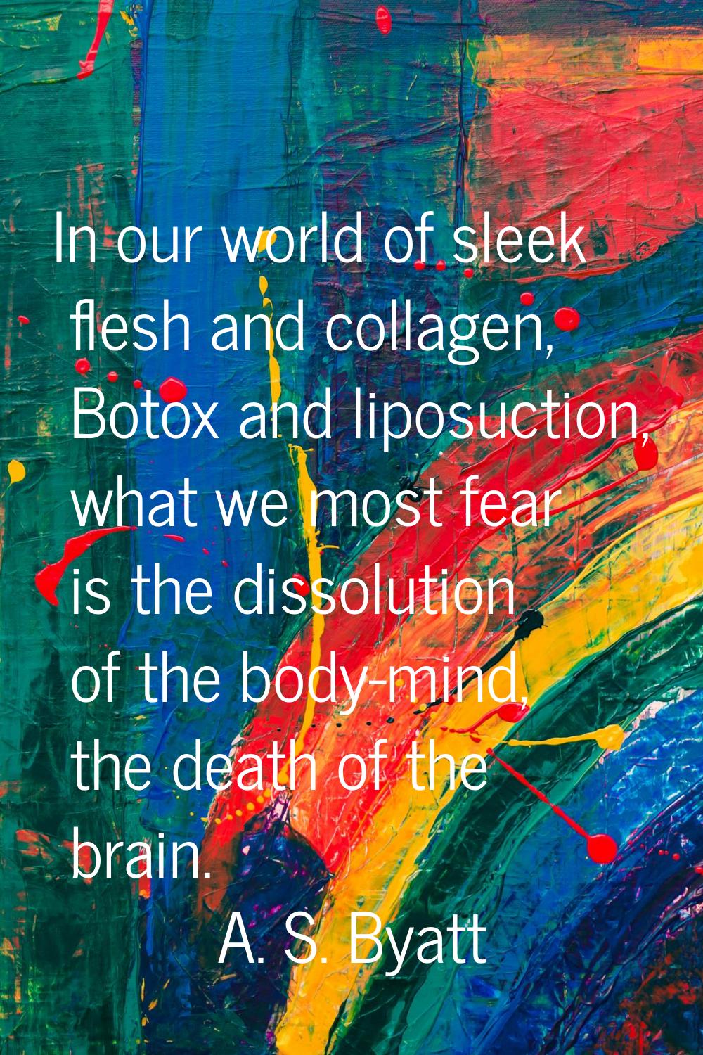 In our world of sleek flesh and collagen, Botox and liposuction, what we most fear is the dissoluti