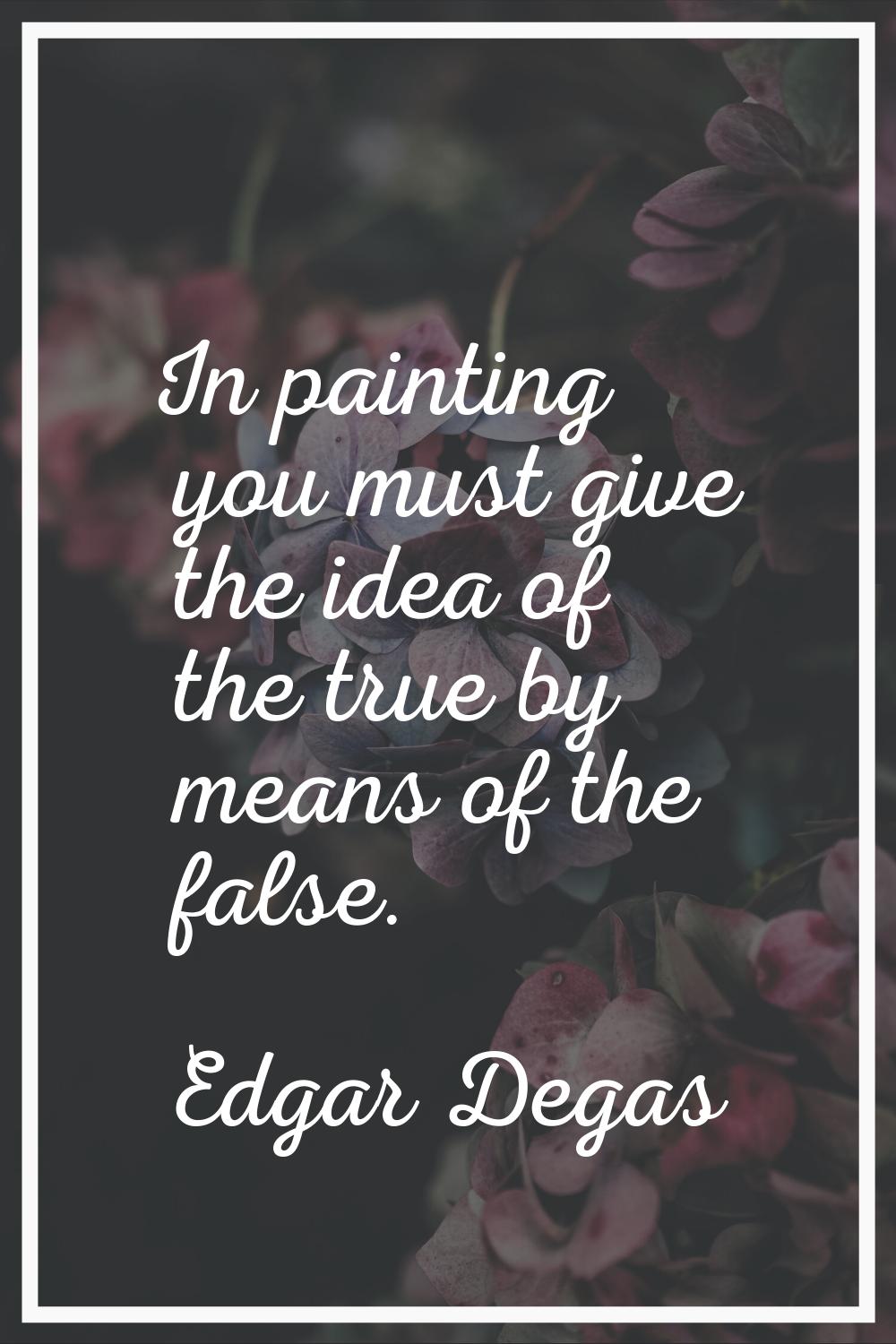 In painting you must give the idea of the true by means of the false.