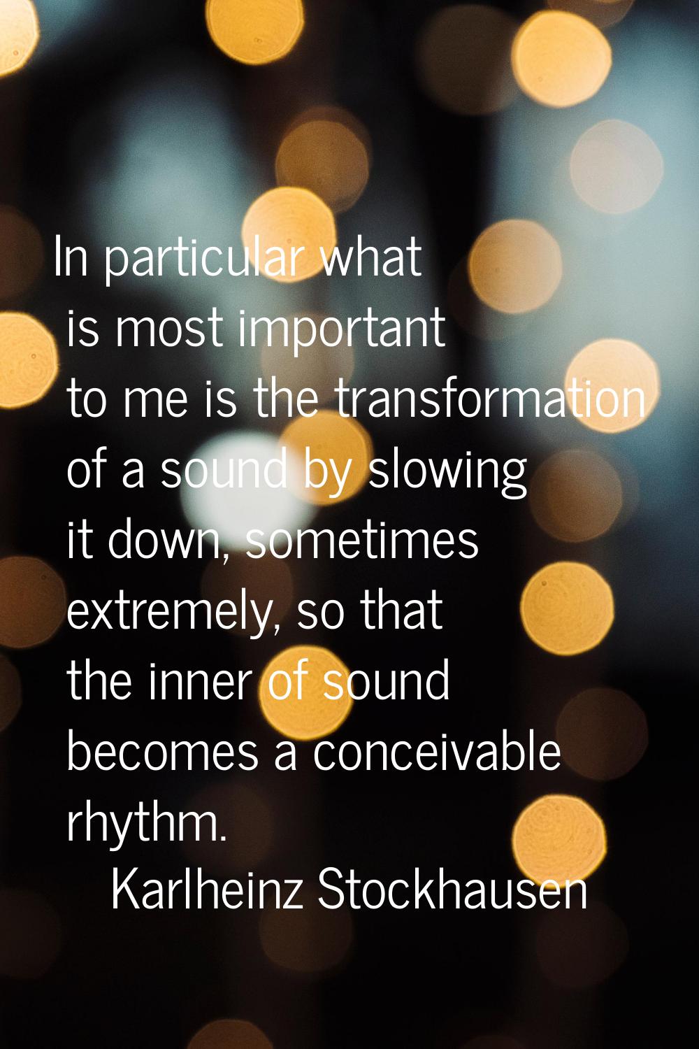 In particular what is most important to me is the transformation of a sound by slowing it down, som
