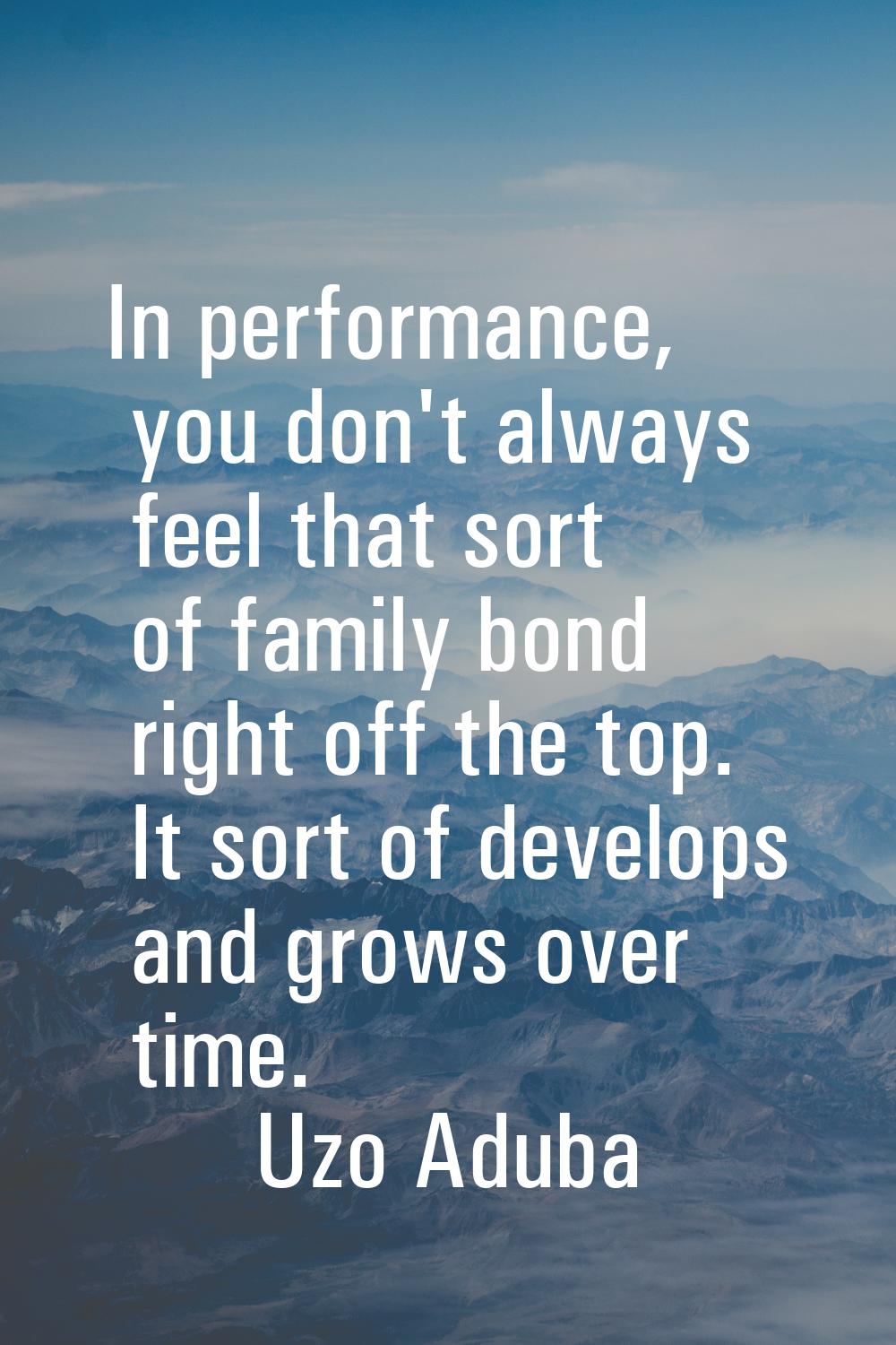 In performance, you don't always feel that sort of family bond right off the top. It sort of develo
