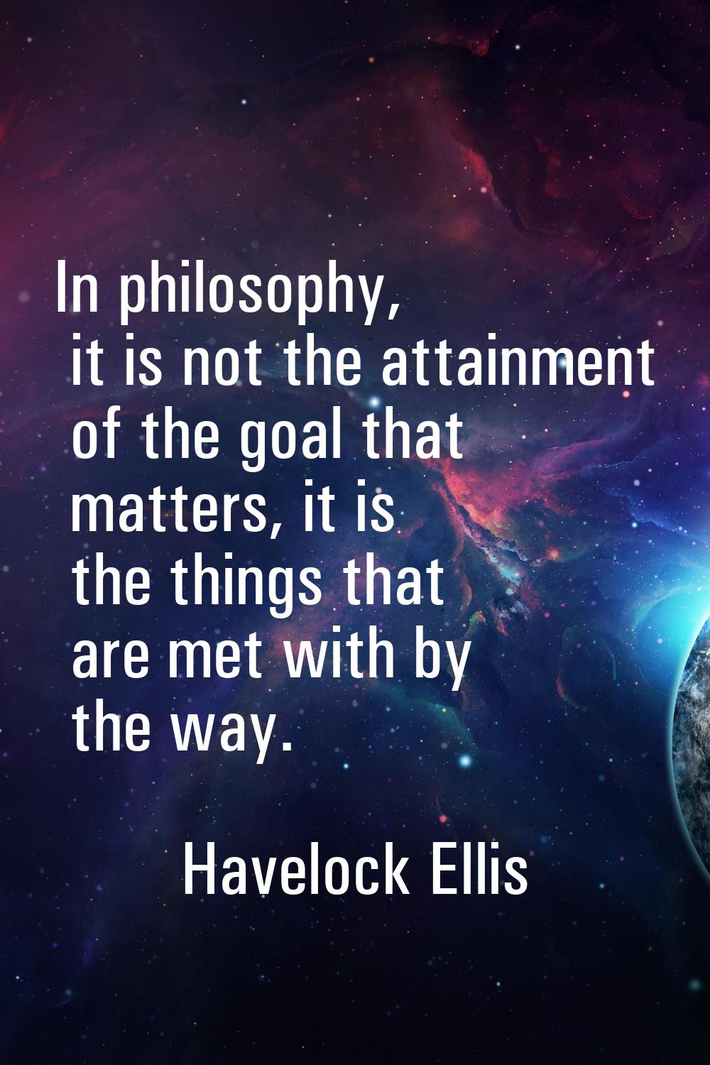 In philosophy, it is not the attainment of the goal that matters, it is the things that are met wit