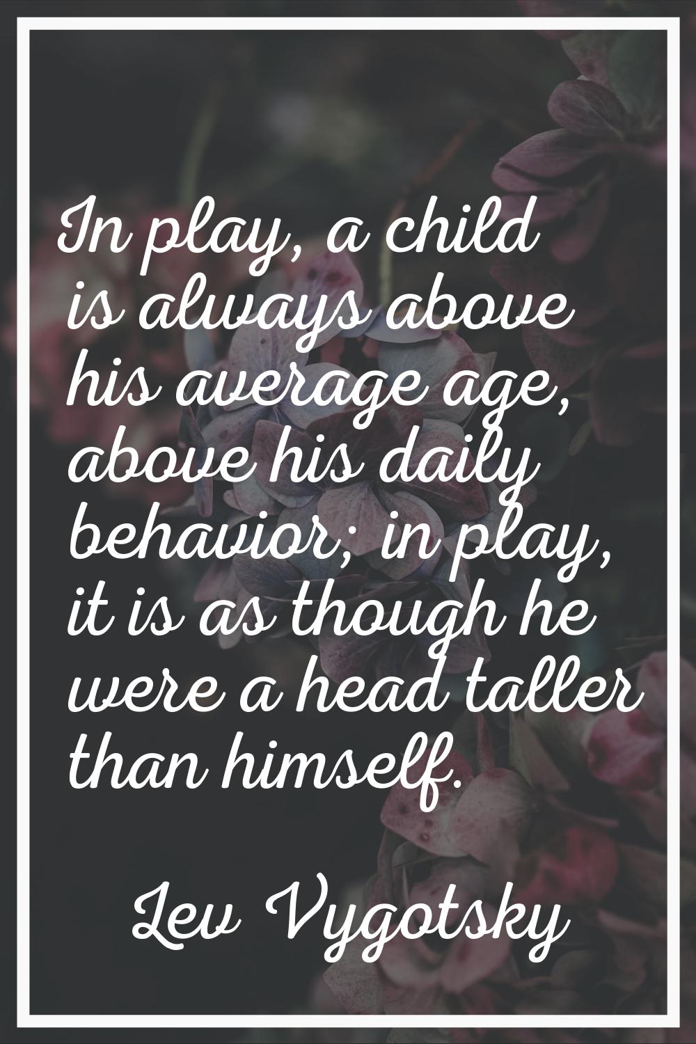 In play, a child is always above his average age, above his daily behavior; in play, it is as thoug