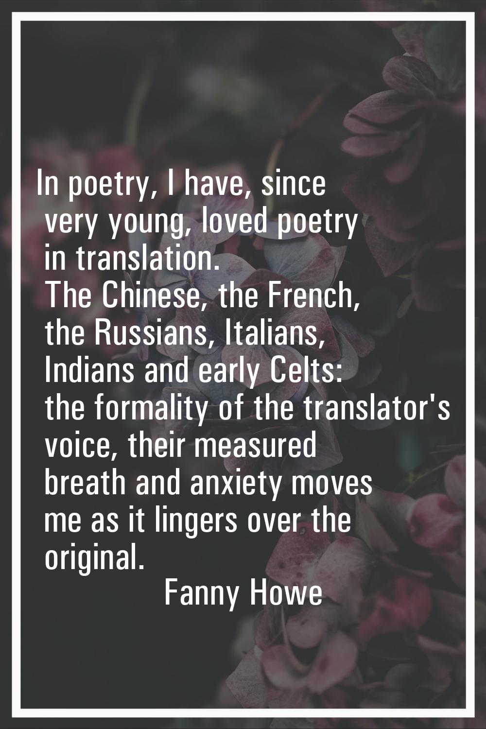 In poetry, I have, since very young, loved poetry in translation. The Chinese, the French, the Russ