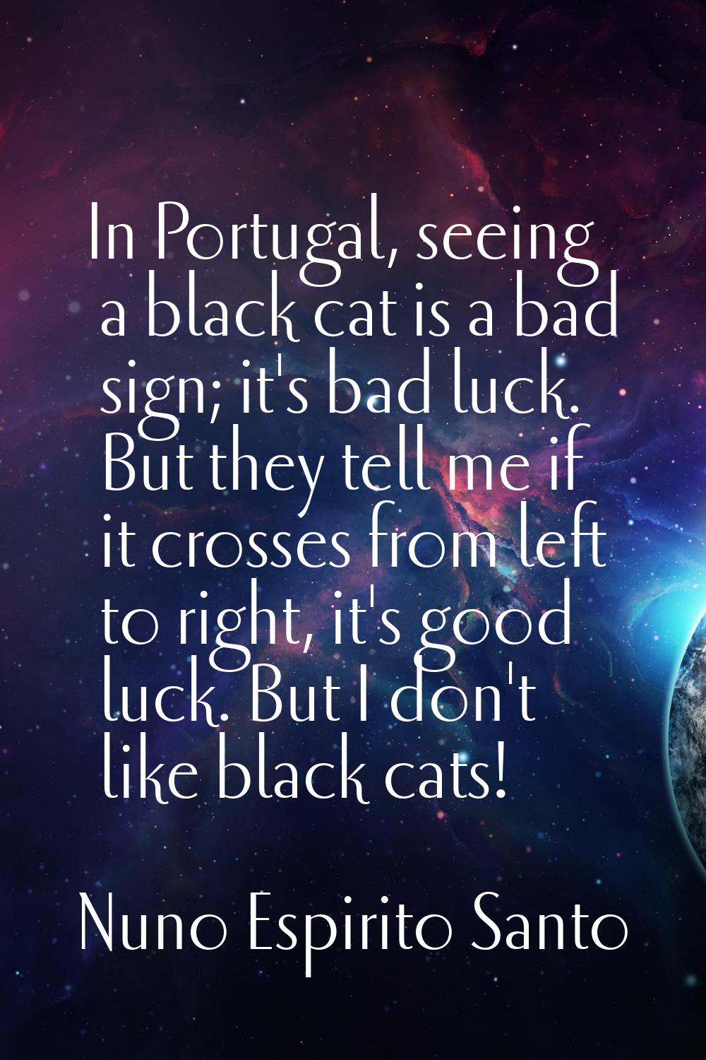 In Portugal, seeing a black cat is a bad sign; it's bad luck. But they tell me if it crosses from l