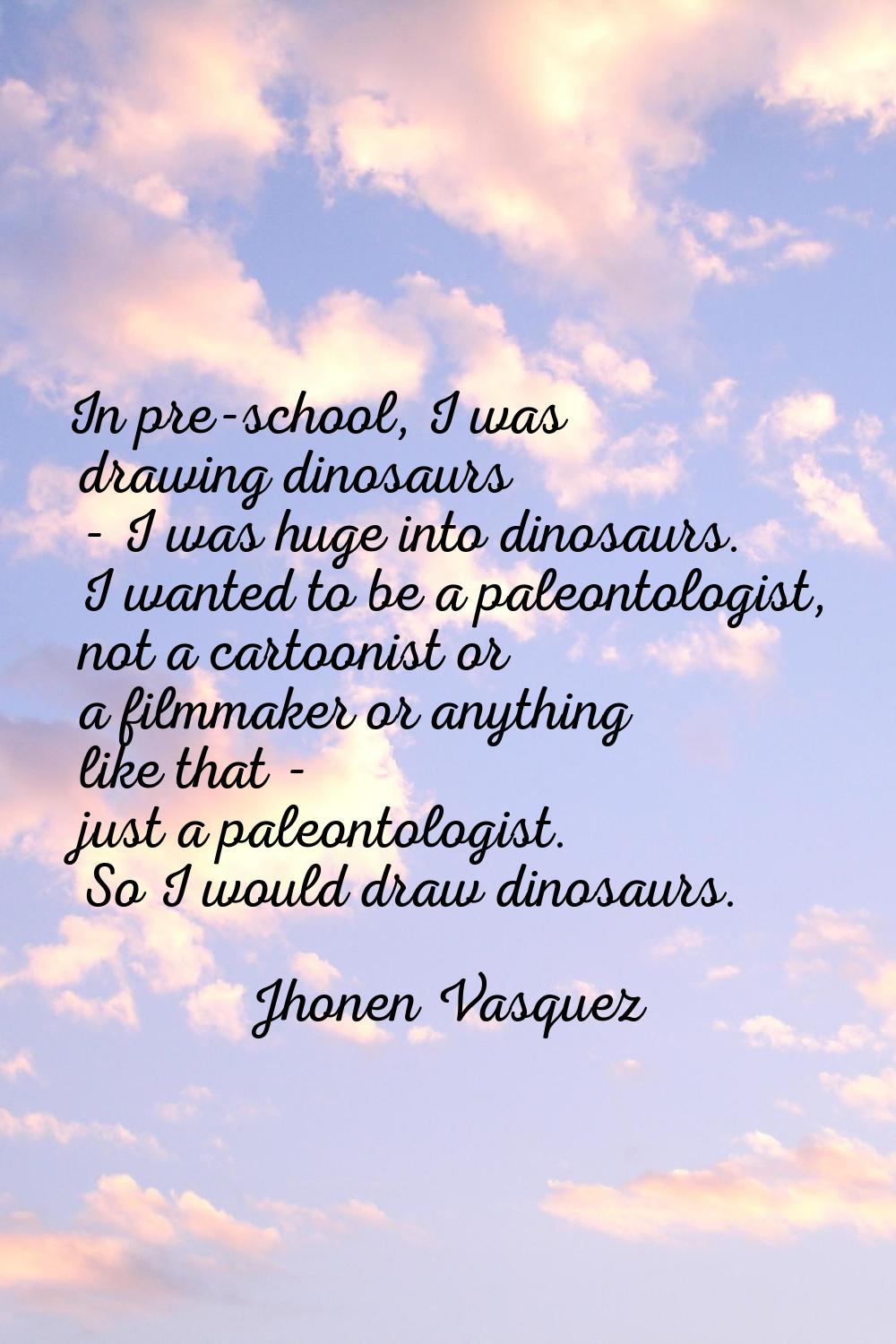 In pre-school, I was drawing dinosaurs - I was huge into dinosaurs. I wanted to be a paleontologist