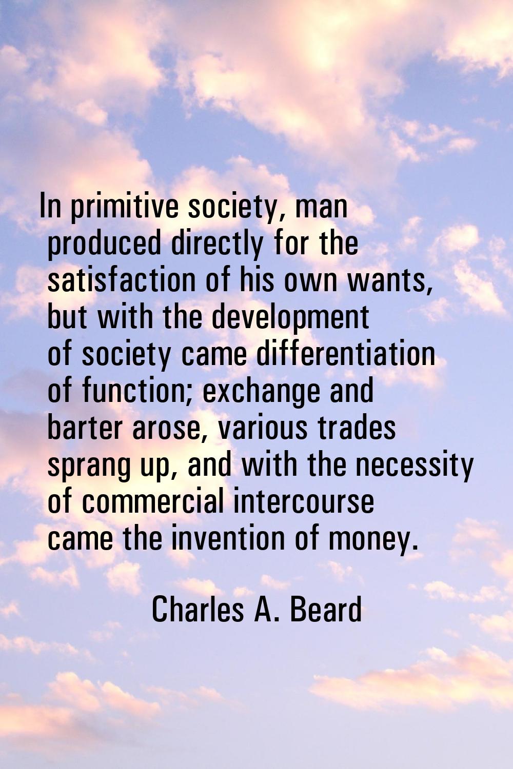 In primitive society, man produced directly for the satisfaction of his own wants, but with the dev