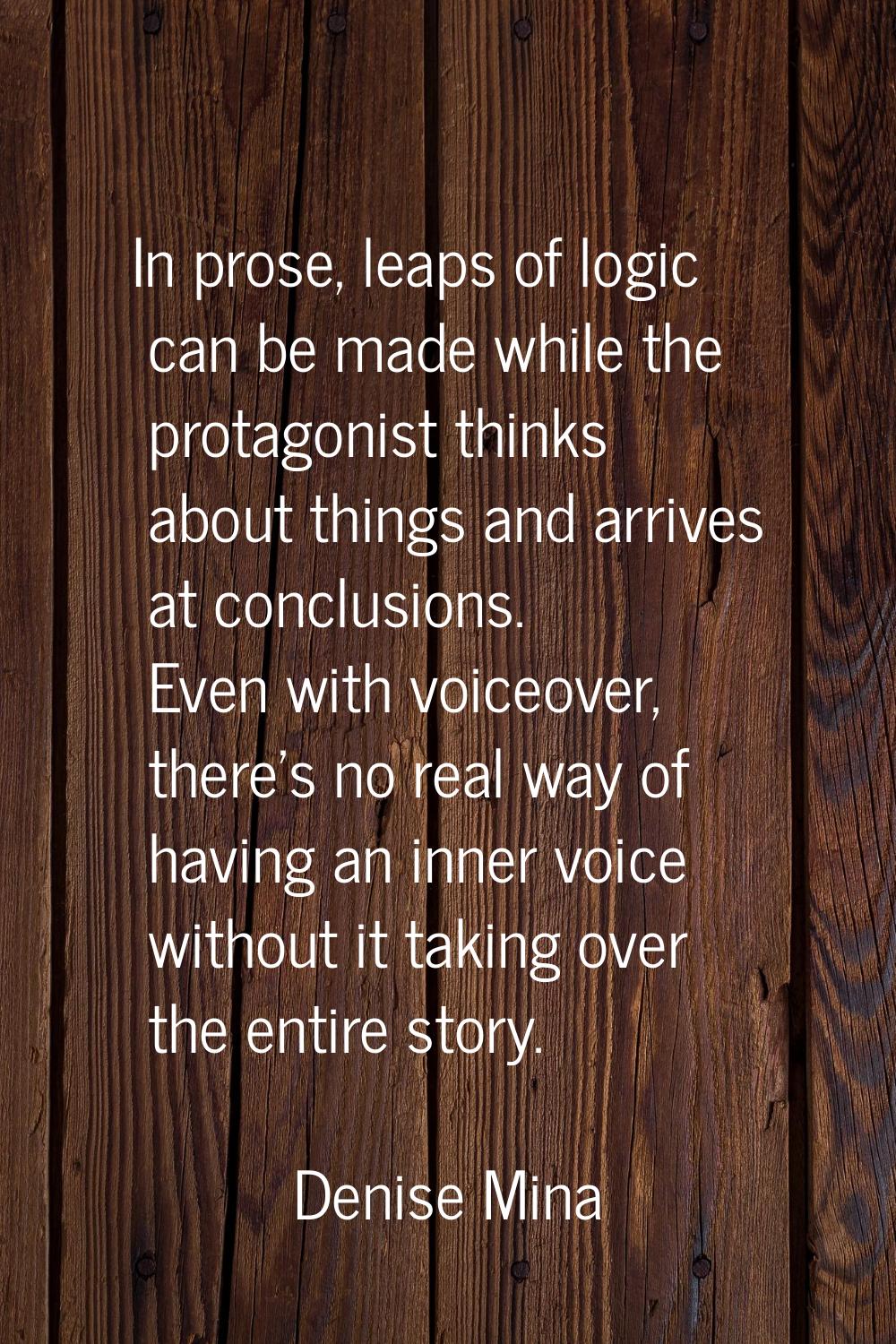 In prose, leaps of logic can be made while the protagonist thinks about things and arrives at concl