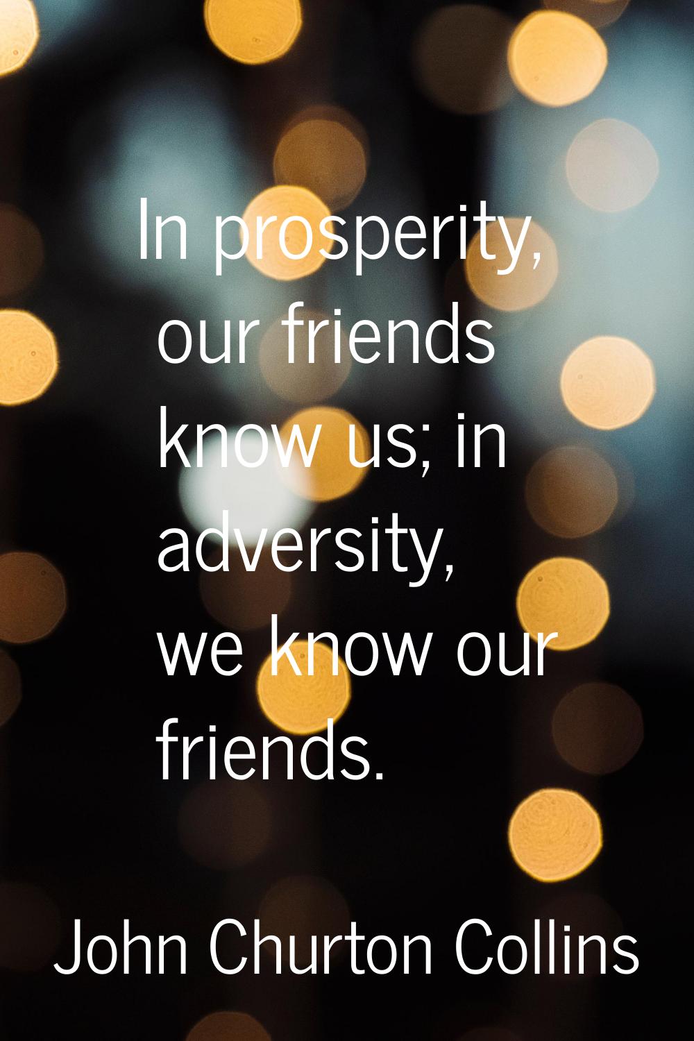 In prosperity, our friends know us; in adversity, we know our friends.