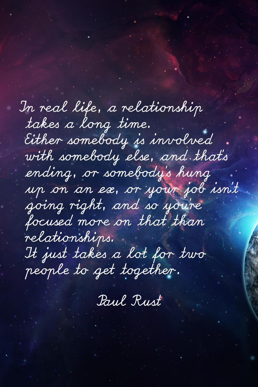 In real life, a relationship takes a long time. Either somebody is involved with somebody else, and