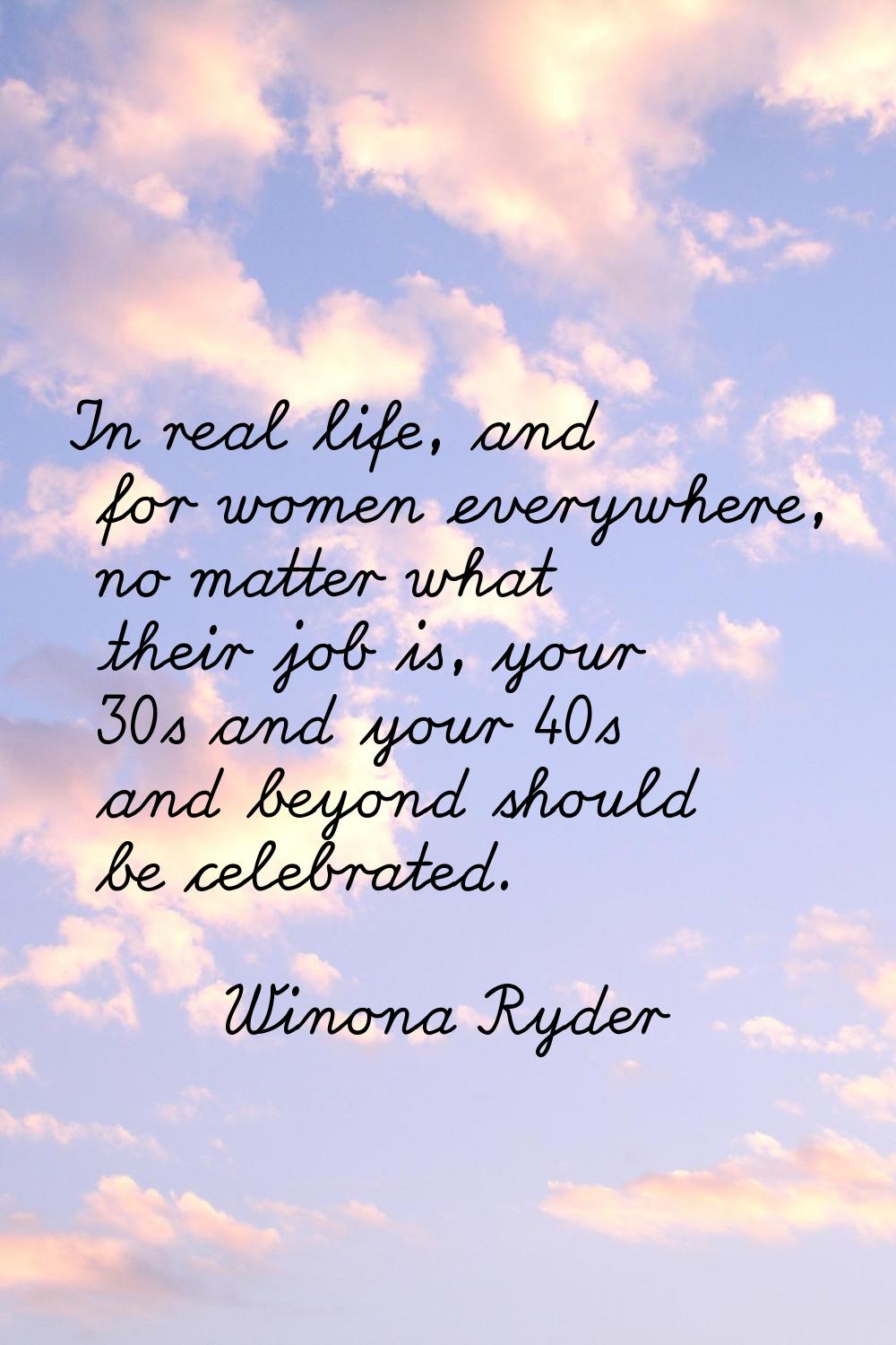 In real life, and for women everywhere, no matter what their job is, your 30s and your 40s and beyo