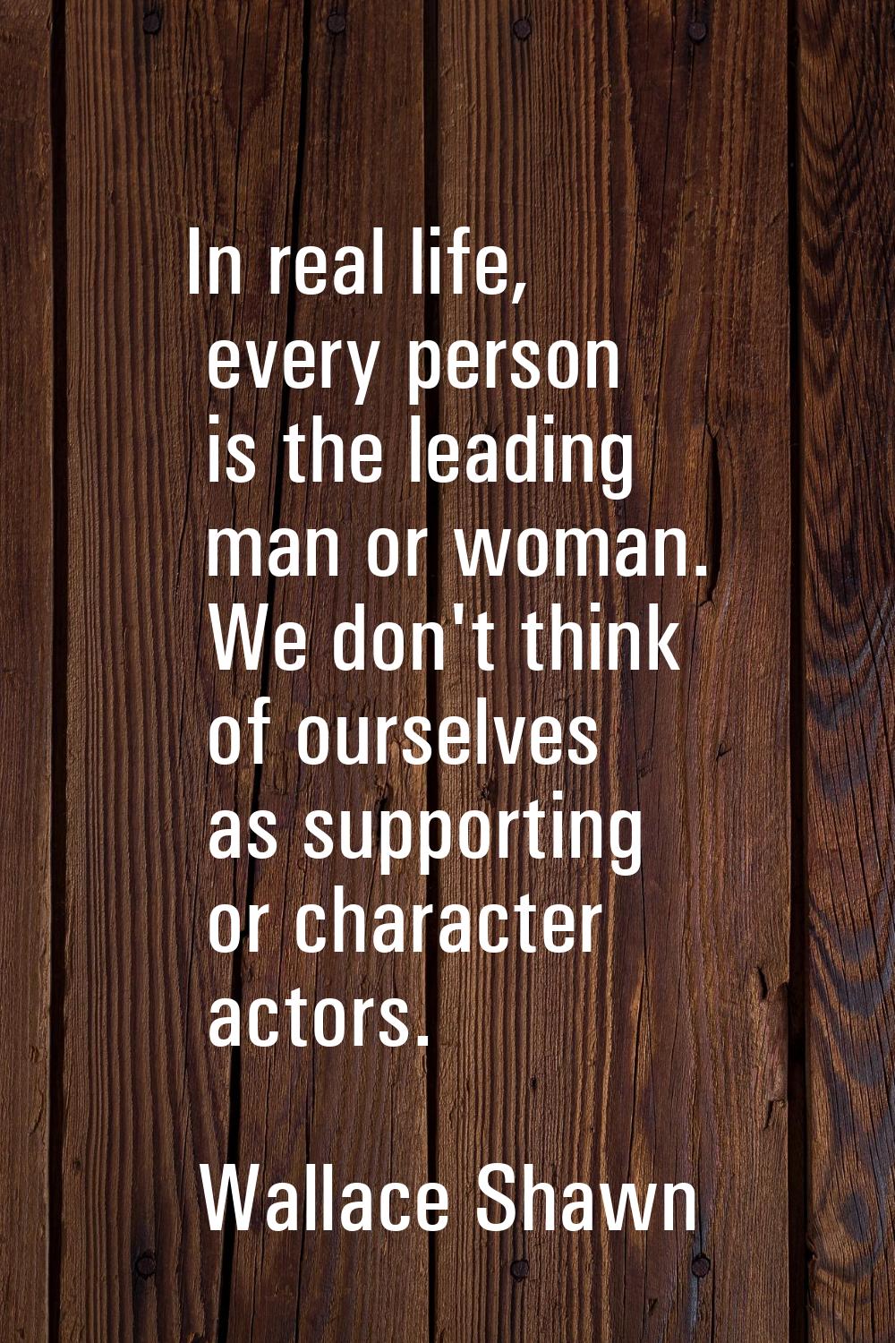 In real life, every person is the leading man or woman. We don't think of ourselves as supporting o