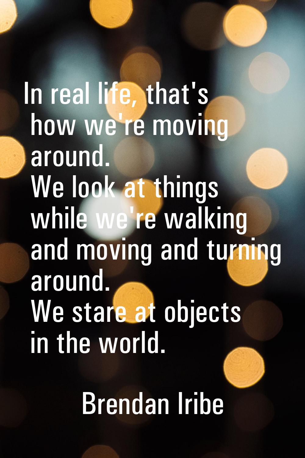 In real life, that's how we're moving around. We look at things while we're walking and moving and 