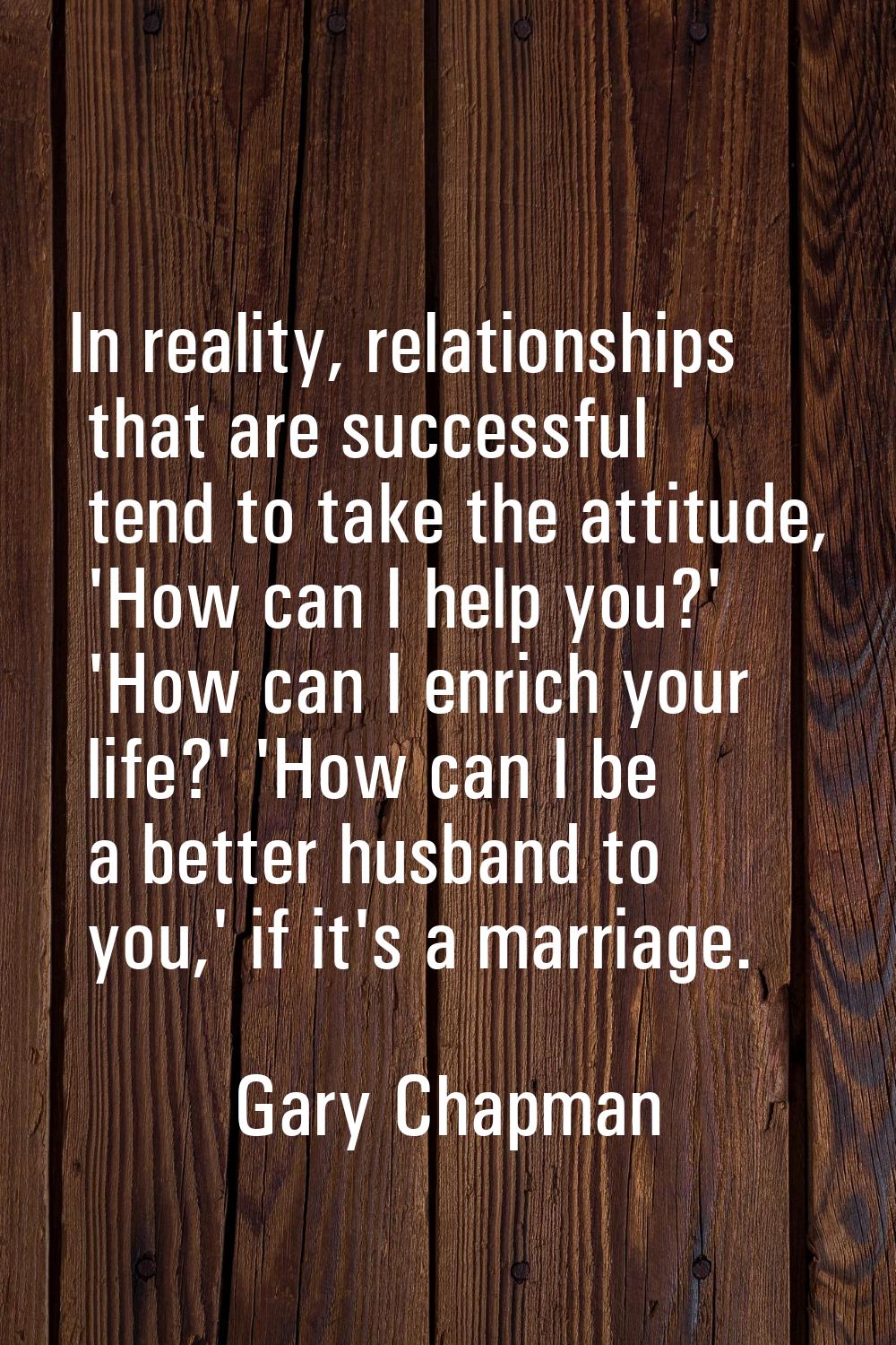 In reality, relationships that are successful tend to take the attitude, 'How can I help you?' 'How