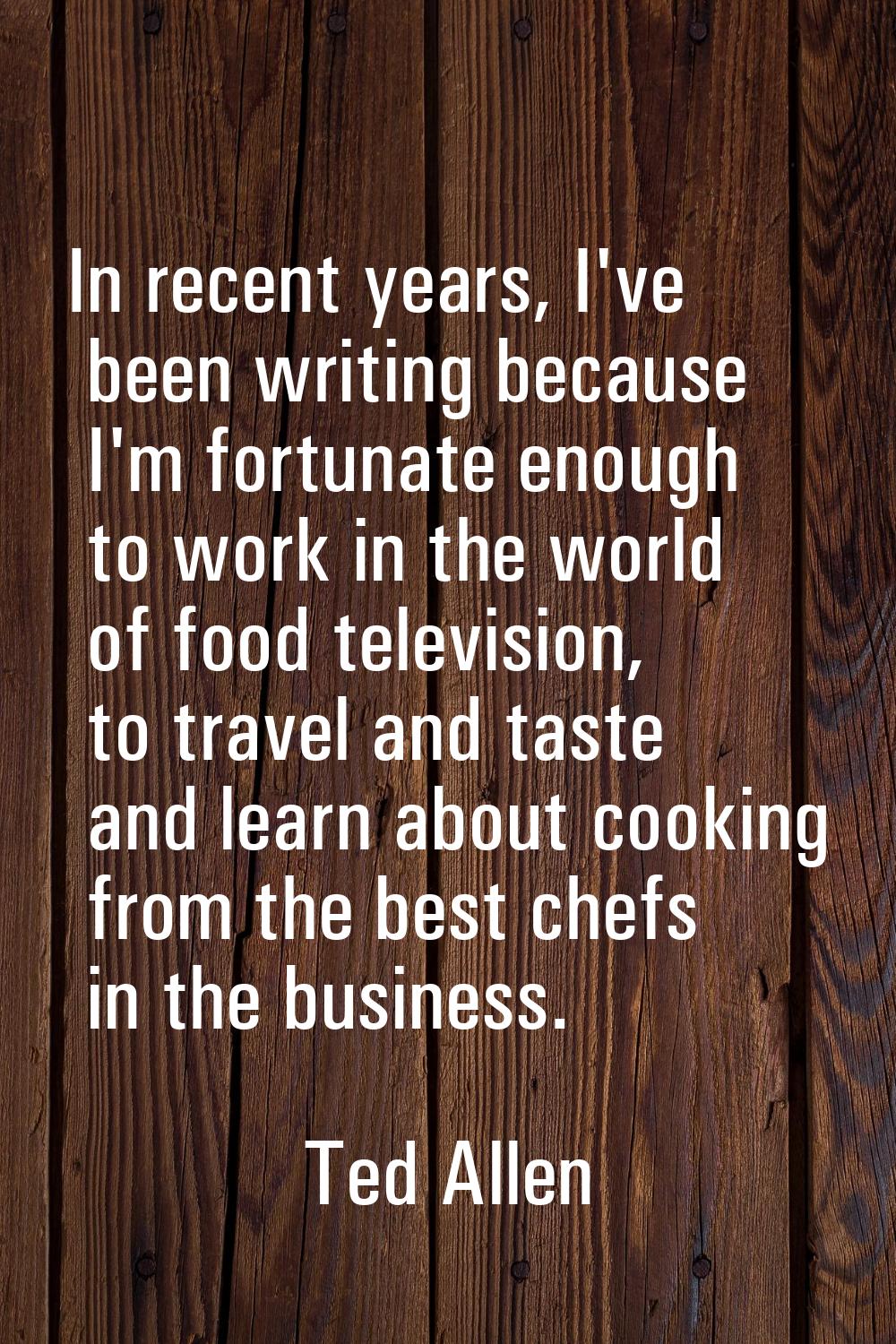 In recent years, I've been writing because I'm fortunate enough to work in the world of food televi
