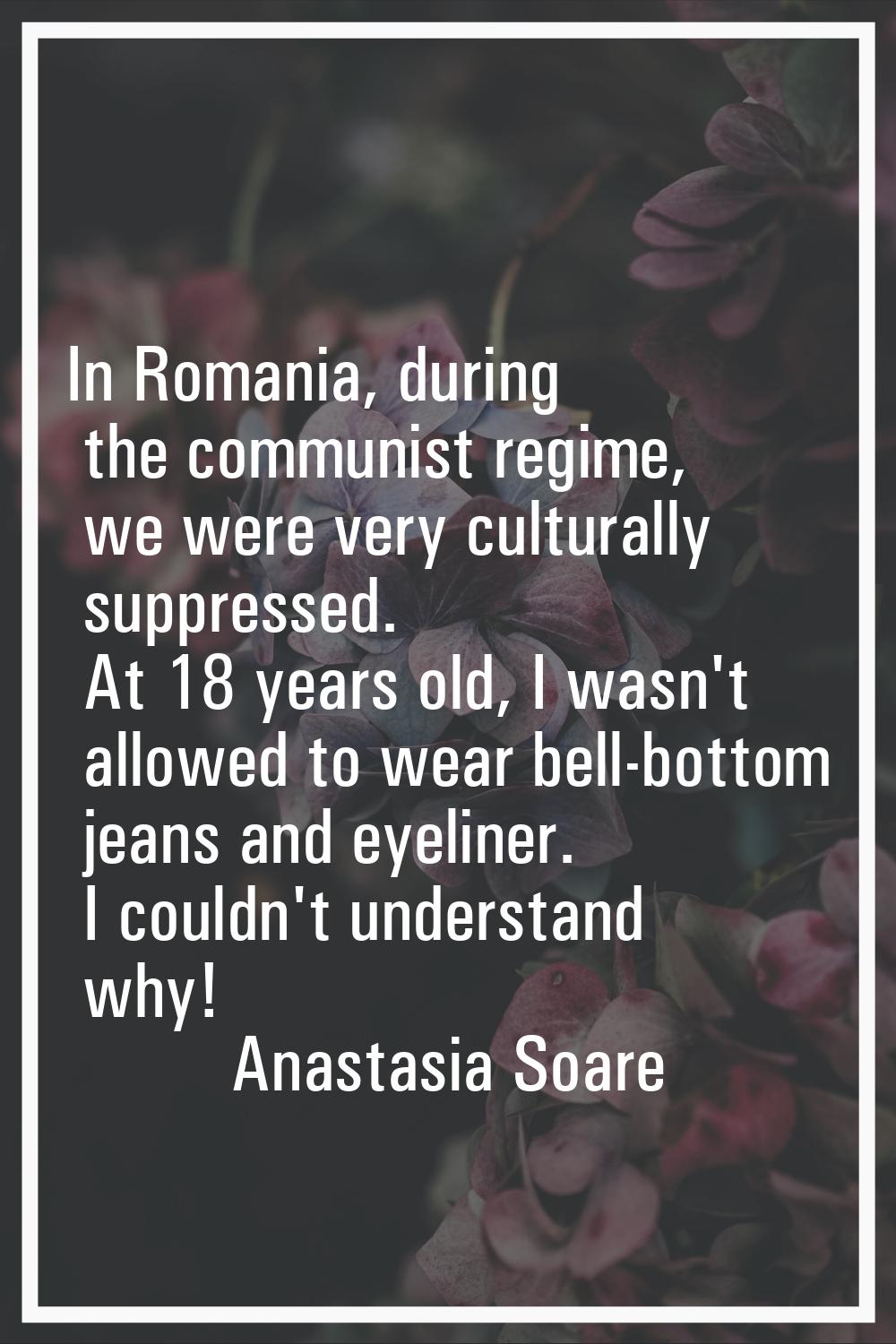 In Romania, during the communist regime, we were very culturally suppressed. At 18 years old, I was