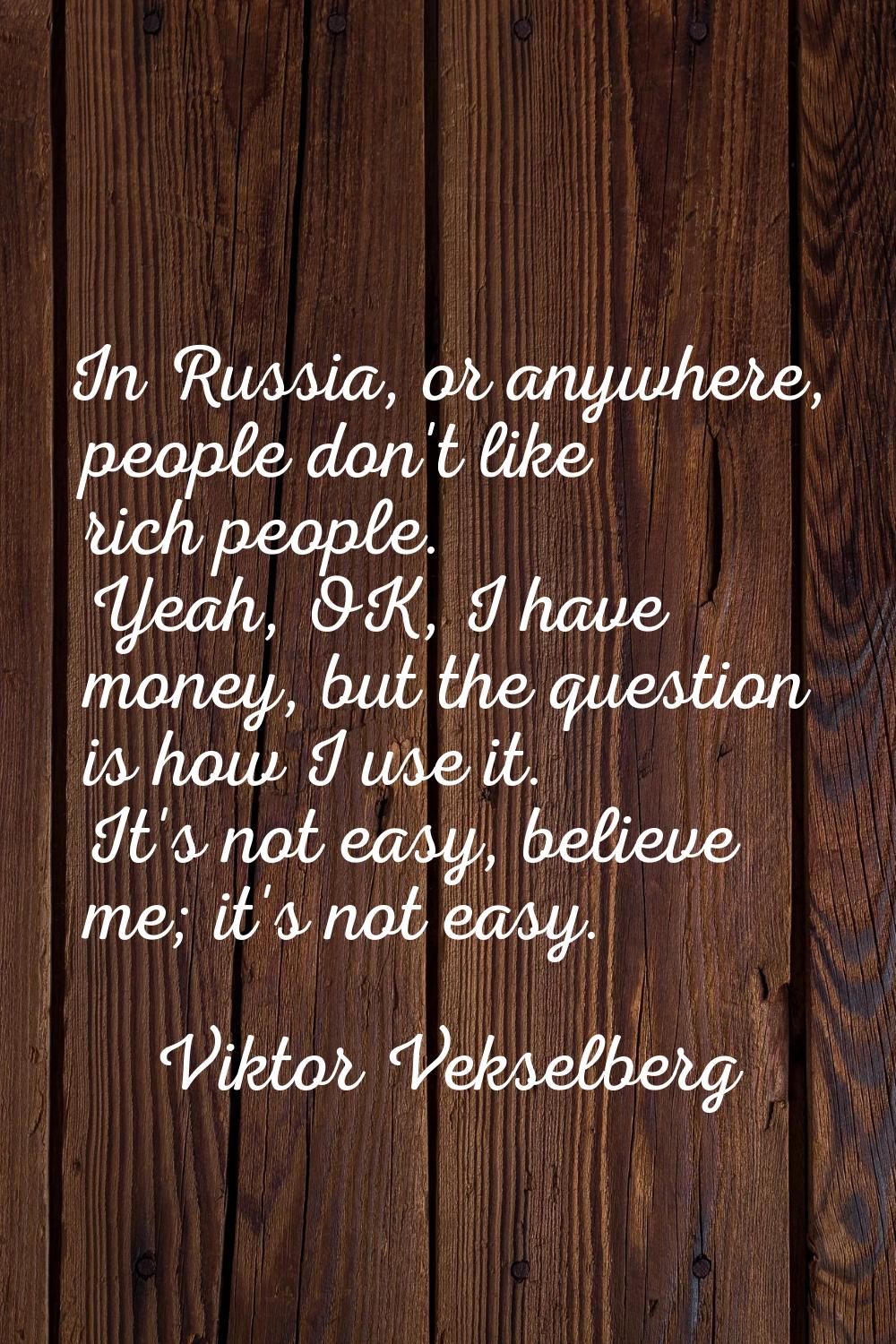 In Russia, or anywhere, people don't like rich people. Yeah, OK, I have money, but the question is 