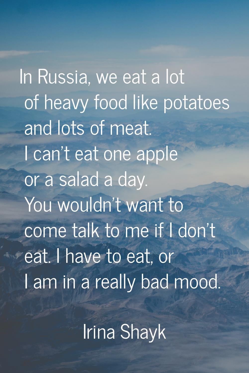 In Russia, we eat a lot of heavy food like potatoes and lots of meat. I can't eat one apple or a sa